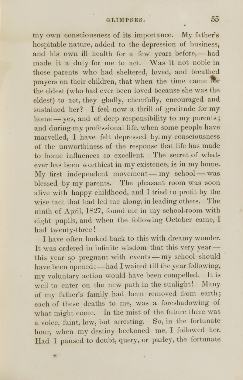 my own consciousness of its importance. My father's hospitable nature, added to the depression of business, and his own ill health for a few years before, — had made it a duty for me to act. Was it not noble in those parents who had sheltered, loved, and breathed prayers on their children, that when the time came for the eldest (who had ever been loved because she was the eldest) to act, they gladly, cheerfully, encouraged and sustained her? I feel now a thrill of gratitude for my home — yes, and of deep responsibility to my parents; and daring my professional life, when some people have marvelled, I have felt depressed by, my consciousness of the unworthiness of the response that life has made to home influences so excellent. The secret of what- ever has been worthiest in my existence, is in my home. My first independent movement — my school — was blessed by rny parents. The pleasant room was soon alive with happy childhood, and I tried to profit by the wise tact that had led me along, in leading others. The ninth of April, 1827, found me in my school-room with eight pupils, and when the following October came, I had twenty-three! I have often looked back to this with dreamy wonder. It was ordered in infinite wisdom that this very year — this year so pregnant with events — my school should have been opened: — had I waited till the year following, my voluntary action would have been compelled. It is well to enter on the new path in the sunlight! Many of my father's family had been removed from earth; each of these deaths to me, was a foreshadowing of what might come. In the mist of the future there was a voice, faint, low, but arresting. So, in the fortunate hour, when my destiny beckoned me, I followed her. Had I paused to doubt, query, or parley, the fortunate