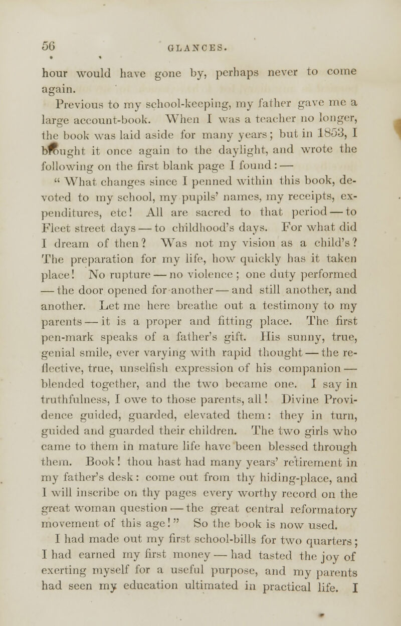 hour would have gone by, perhaps never to come again. Previous to my school-keeping, my father gave me a large account-book. When I was a Teacher no longer, the book was laid aside for many years; but in 1853, I btfmght it once again to the daylight, and wrote the following on the first blank page I found: — What changes since I penned within this book, de- voted to my school, my pupils' names, my receipts, ex- penditures, etc! All are sacred to that period — to Fleet street days — to childhood's days. For what did I dream of then? Was not my vision as a child's? The preparation for my life, how quickly has it taken place! No rupture — no violence ; one duty performed — the door opened for another — and still another, and another. Let me here breathe out a testimony to my parents — it is a proper and fitting place. The first pen-mark speaks of a father's gift. His sunny, true, genial smile, ever varying with rapid thought — the re- flective, true, unselfish expression of his companion — blended together, and the two became one. I say in truthfulness, I owe to those parents, all! Divine Provi- dence guided, guarded, elevated them: they in turn, guided and guarded their children. The two girls who came to them in mature life have been blessed through them. Book ! thou hast had many years' retirement in my father's desk: come out from thy hiding-place, and I will inscribe on thy pages every worthy record on the great woman question — the great central reformatory movement of this age! So the book is now used. I had made out my first school-bills for two quarters; I had earned my first money — had tasted the joy of exerting myself for a useful purpose, and my parents had seen my education ultimated in practical life. I