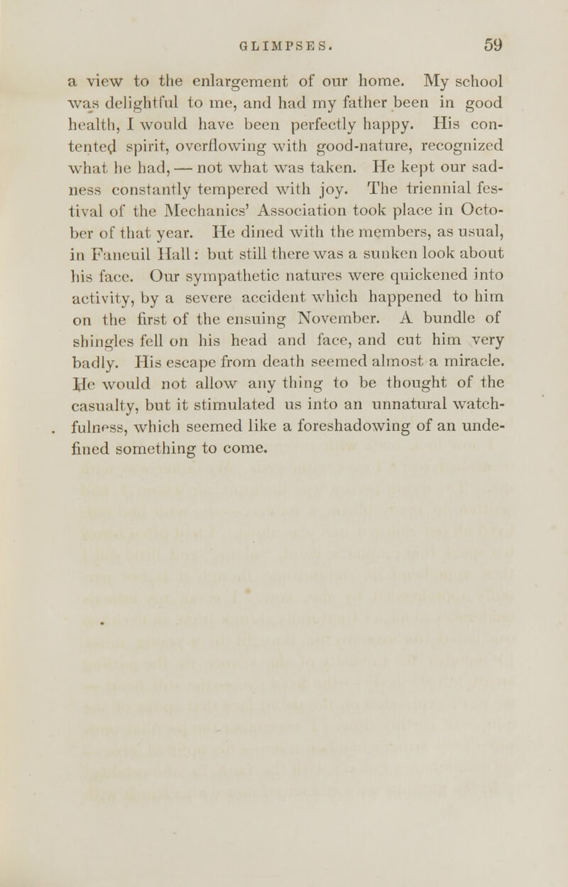 a view to the enlargement of our home. My school was delightful to me, and had my father been in good health, I would have been perfectly happy. His con- tented spirit, overflowing with good-nature, recognized what he had, — not what was taken. He kept our sad- ness constantly tempered with joy. The triennial fes- tival of the Mechanics' Association took place in Octo- ber of that year. He dined with the members, as usual, in Paneuil Hall: but still there was a sunken look about his face. Our sympathetic natures were quickened into activity, by a severe accident which happened to him on the first of the ensuing November. A bundle of shingles fell on his head and face, and cut him very badly. His escape from death seemed almost a miracle. He would not allow any thing to be thought of the casualty, but it stimulated us into an unnatural watch- fulness, which seemed like a foreshadowing of an unde- fined something to come.