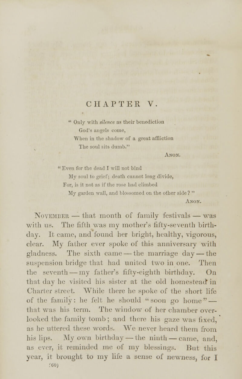  Only with silence as their benediction God's angels come, When in the shadow of a great affliction The soul sits dumb. Anon.  Even for the dead I will not bind My soul to grief; death cannot long divide, For, is it not as if the rose had climbed My garden wall, and blossomed on the other side?  Anon. November — that month of family festivals — was with us. The fifth was my mother's fifty-seventh birth- day. It came, and found her bright, healthy, vigorous, clear. My father ever spoke of this anniversary with gladness. The sixth came — the marriage day — the suspension bridge that had united two in one. Then the seventh — my father's fifty-eighth birthday. On that day he visited his sister at the old homestead in Charter street. While there he spoke of the short life of the family: he felt he should  soon go home — that was his term. The window of her chamber over- looked the family tomb; and there his gaze was fixed, as he uttered these words. We never heard them from his lips. My own birthday — the ninth — came, and, as ever, it reminded me of my blessings. But this year, it brought to my life a sense of newness, for I f60)