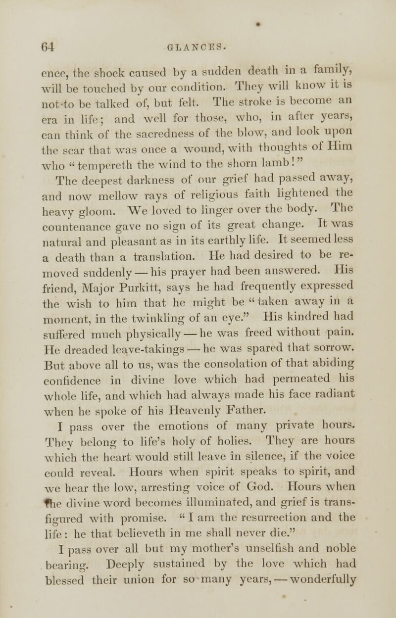 cnce, the shock caused by a sudden death in a family, will be touched by our condition. They will know it is not-to be talked of, but felt. The stroke is become an era in life; and well for those, who, in after years, can think of the sacredness of the blow, and look upon the scar that was once a wound, with thoughts of Him who tempereth the wind to the shorn lamb! The deepest darkness of our grief had passed away, and now mellow rays of religious faith lightened the heavy gloom. We loved to linger over the body. The countenance gave no sign of its great change. It was natural and pleasant as in its earthly life. It seemed less a death than a translation. He had desired to be re- moved suddenly — his prayer had been answered. His friend, Major Purkitt, says he had frequently expressed the wish to him that he might be taken away in a moment, in the twinkling of an eye. His kindred had suffered much physically — he was freed without pain. He dreaded leave-takings — he was spared that sorrow. But above all to us, was the consolation of that abiding confidence in divine love which had permeated his whole life, and which had always made his face radiant when he spoke of his Heavenly Father. I pass over the emotions of many private hours. They belong to life's holy of holies. They are hours which the heart would still leave in silence, if the voice could reveal. Hours when spirit speaks to spirit, and we hear the low, arresting voice of God. Hours when the divine word becomes illuminated, and grief is trans- figured with promise. I am the resurrect ion and the life : he that believeth in me shall never die. I pass over all but my mother's unselfish and noble bearing. Deeply sustained by the love which had blessed their union for so many years, — wonderfully