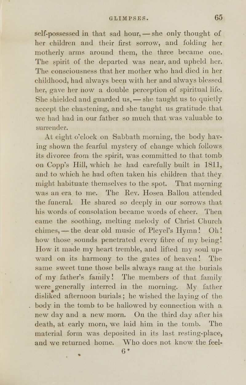 self-possessed in that sad hour, — she only thought of her children and their first sorrow, and folding her motherly arms around them, the three became one. The spirit of the departed was near, and upheld her. The consciousness that her mother who had died in her childhood, had always been with her and always blessed her, gave her now a double perception of spiritual life. She shielded and guarded us, — she taught us to quietly accept the chastening, and she taught us gratitude that we had had in our father so much that was valuable to surrender. At eight o'clock on Sabbath morning, the body hav- ing shown the fearful mystery of change which follows its divorce from the spirit, was committed to that tomb on Copp's Hill, which he had carefully built in 1811, and to which he had often taken his children that they might habituate themselves to the spot. That morning was an era to me. The Rev. Hosea Ballou attended the funeral. He shared so deeply in our sorrows that his words of consolation became words of cheer. Then came the soothing, melting melody of Christ Church chimes, — the dear old music of Pleyel's Hymn! Oh! how those sounds penetrated every fibre of my being! How it made my heart tremble, and lifted my soul up- ward on its harmony to the gates of heaven! The same sweet tune those bells always rang at the burials of my father's family! The members of that family were generally interred in the morning. My father disliked afternoon burials; he wished the laying of the body in the tomb to be hallowed by connection with a new day and a new morn. On the third day after his death, at early morn, we laid him in the tomb. The material form was deposited in its last resting-place, and we returned home. Who does not know the feel- G*