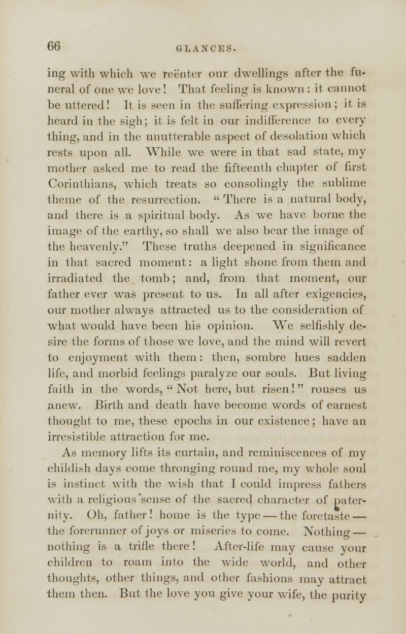 ing with which we reenter our dwellings after the fu- neral of one we love! That feeling is known : it cannot be uttered! It is seen in the Buffering expression; it is heard in the sigh; it is felt in our indifference to every tiling, and in the unutterable aspect of desolation which rests upon all. While we were in that sad state, my mother asked me to read the fifteenth chapter of first Corinthians, which treats so consolingly the sublime theme of the resurrection. There is a natural body, and there is a spiritual body. As we have borne the image of the earthy, so shall we also bear the image of the heavenly. These truths deepened in significance in that sacred moment: a light shone from them and irradiated the tomb; and, from that moment, our father ever was present to us. In all after exigencies, our mother always attracted us to the consideration of what would have been his opinion. We selfishly de- sire the forms of those we love, and the mind will revert to enjoyment with them: then, sombre hues sadden life, and morbid feelings paralyze our souls. But living faith in the words, Not here, but risen! rouses us anew. Birth and death have become words of earnest thought to me, these epochs in our existence; have an irresistible attraction for me. As memory lifts its curtain, and reminiscences of my childish days come thronging round me, my whole soul is instinct with the wish that I could impress fathers with a religious'sense of the sacred character of pater- nity. Oh, father! home is the type — the foretaste — the forerunner of joys or miseries to come. Nothing — nothing is a trifle there ! After-life may cause your children to roam into the wide world, and other thoughts, other things, and other fashions may attract them then. But the love you give your wife, the purity