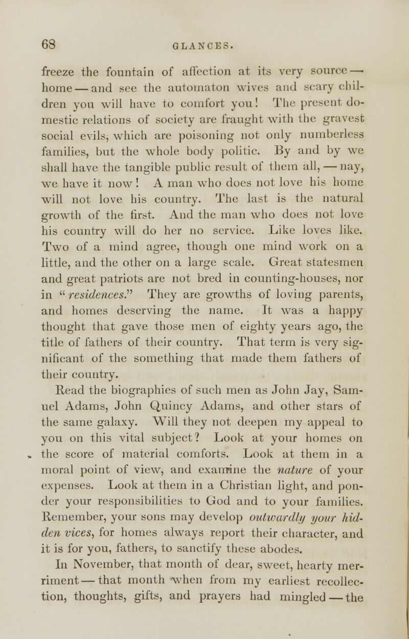 freeze the fountain of affection at its very source—■ home — and see the automaton wives and scary chil- dren you will have to comfort you! The present do- mestic relations of society are fraught with the gravest social evils, which are poisoning not only numberless families, but the whole body politic. By and by we shall have the tangible public result of them all, — nay, we have it now! A man who does not love his home will not love his country. The last is the natural growth of the first. And the man who does not love his country will do her no service. Like loves like. Two of a mind agree, though one mind work on a little, and the other on a large scale. Great statesmen and great patriots are not bred in counting-houses, nor in residences. They are growths of loving parents, and homes deserving the name. It was a happy thought that gave those men of eighty years ago, the title of fathers of their country. That term is very sig- nificant of the something that made them fathers of their country. Read the biographies of such men as John Jay, Sam- uel Adams, John Quincy Adams, and other stars of the same galaxy. Will they not deepen my appeal to you on this vital subject? Look at your homes on the score of material comforts. Look at them in a moral point of view, and examine the nature of your expenses. Look at them in a Christian light, and pon- der your responsibilities to God and to your families. Remember, your sons may develop outwardly your hid- den vices, for homes always report their character, and it is for you, fathers, to sanctify these abodes. In November, that month of dear, sweet, hearty mer- riment— that month -when from my earliest recollec- tion, thoughts, gifts, and prayers had mingled — the