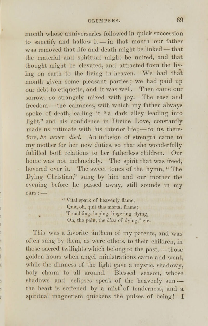 month whose anniversaries followed in quick succession to sanctify and hallow it — in that month our father was removed that life and death might be linked — that the material and spiritual might be united, and that thought might be elevated, and attracted from the liv- ing on earth to the living in heaven. We had that month given some pleasant parties ; we had paid up oar debt to etiquette, and it was well. Then came our sorrow, so strangely mixed with joy. The ease and freedom — the calmness, with which my father always spoke of death, calling it a dark alley leading into light, and his confidence in Divine Love, constantly made us intimate with his interior life; — to us, there- fore, he never died. An infusion of strength came to my mother for her new duties, so that she wonderfully fulfilled both relations to her fatherless children. Our home was not melancholy. The spirit that was freed, hovered over it. The sweet tones of the hymn,  The Dying Christian, sung by him and our mother the evening before he passed away, still sounds in my ears: —  Vital spark of heavenly flame, Quit, oh, quit this mortal frame; Trembling, hoping, lingering, flying, Oh, the pain, the bliss of dying, etc. M'his was a favorite anthem of my parents, and was often sung by them, as were others, to their children, in those sacred twilights which belong to the past, — those golden hours when angel ministrations came and went, while the dimness of the light gave a mystic, shadowy, holy charm to all around. Blessed season, whose shadows and eclipses speak of the heavenly sun — tin1 heart is softened by a mist of tenderness, and a spiritual magnetism quickens the pulses of being! I