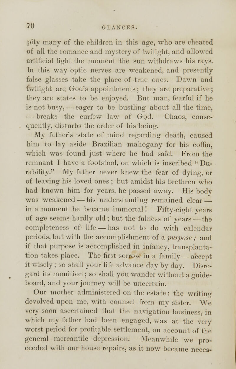 pity many of the children in this age, who are cheated of all the romance and mystery of twilight, and allowed artificial light the moment the sun withdraws his ray?. In this way optic nerves are weakened, and presently false glasses take the place of true ones. Dawn and twilight are God's appointments; they arc preparative; they arc states to be enjoyed. But man, fearful if he is not busy, — eager to be bustling about all the time, — breaks the curfew law of God. Chaos, conse- quently, disturbs the order of his being. My father's state of mind regarding death, caused him to lay aside Brazilian mahogany for his coffin, which was found just where he had said. From the remnant I have a footstool, on which is inscribed  Du- rability. My father never knew the fear of dying, or of leaving his loved ones ; but amidst his brethren who had known him for years, he passed away. His body was weakened — his understanding remained clear — in a moment he became immortal! Fifty-eight years of age seems hardly old; but the fulness of years—the completeness of life — has not to do with calendar periods, but with the accomplishment of a purpose ; and if that purpose is accomplished in infancy, transplanta- tion takes place. The first sorrow in a family—accept it wisely; so shall your'life advance day by day. Disre- gard its monition ; so shall you wander without a guide- board, and your journey will be uncertain. Our mother administered on the estate: the writing devolved upon me, with counsel from my sister. We very soon ascertained that the navigation business, in which my father had been engaged, was at the very worst period for profitable settlement, on account of the general mercantile depression. Meanwhile we pro- ceeded with our house repairs, as it now became neces-