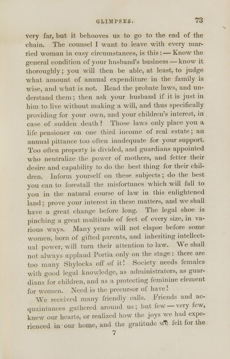 very far, but it behooves us to go to the end of the chain. The counsel I want to leave with every mar- ried woman in easy circumstances, is this : — Know the general condition of your husband's business — know it thoroughly; you will then be able, at least, to judge what amount of annual expenditure in the family is wise, and what is not. Read the probate laws, and un- derstand them; then ask your husband if it is just in him to live without making a will, and thus specifically providing for your own, and your children's interest, in case of sudden death ? Those laws only place you a life pensioner on one third income of real estate; an annual pittance too often inadequate for your support. Too often property is divided, and guardians appointed who neutralize the power of mothers, and fetter their desire and capability to do the best thing for their chil- dren. Inform yourself on these subjects ; do the best you can to forestall the misfortunes which will fall to you in the natural course of law in this enlightened land; prove your interest in these matters, and we shall have a great change before long. The legal shoe is pinching a great multitude of feet of every size, in va- rious ways. Many years will not elapse before some women, born of gifted parents, and inheriting intellect- ual power, will turn their attention to law. We shall not always applaud Portia only on the stage: there are too many Shylocks off of it! Society needs females with good legal knowledge, as administrators, as guar- dians°for children, and as a protecting feminine element for women. Need is the precursor of have! We received many friendly calls. Friends and ac- quaintances gathered around us; but few —very few, knew our hearts, or realized how the joys we had expe- rienced in our home, and the gratitude We felt for the 7