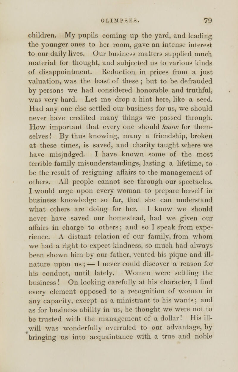 children. My pupils coming up the yard, and leading the younger ones to her room, gave an intense interest to our daily lives. Our business matters supplied much material for thought, and subjected us to various kinds of disappointment. Reduction in prices from a just valuation, was the least of these ; but to be defrauded by persons we had considered honorable and truthful, was very hard. Let me drop a hint here, like a seed. Had any one else settled our business for us, we should never have credited many things we passed through. How important that every one should know for them- selves ! By thus knowing, many a friendship, broken at these times, is saved, and charity taught where we have misjudged. I have known some of the most terrible family misunderstandings, lasting a lifetime, to be the result of resigning affairs to the management of others. All people cannot see through our spectacles. I would urge upon every woman to prepare herself in business knowledge so far, that she can understand what others are doing for her. I know we should never have saved our homestead, had we given our affairs in charge to others; and so I speak from expe- rience. A distant relation of our family, from whom we had a right to expect kindness, so much had always been shown him by our father, vented his pique and ill- nature upon us ; — I never could discover a reason for his conduct, until lately. Women were settling the business ! On looking carefully at his character, I find every element opposed to a recognition of woman in any capacity, except as a ministrant to his wants; and as for business ability in us, he thought we were not to be trusted with the management of a dollar! His ill- will was wonderfully overruled to our advantage, by bringing us into acquaintance with a true and noble