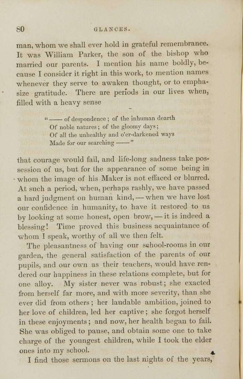 man, whom we shall ever hold in grateful remembrance. It was William Parker, the son of the bishop who married our parents. I mention his name boldly, be- cause I consider it right in this work, to mention names whenever they serve to awaken thought, or to empha- size gratitude. There are periods in our lives when, filled with a heavy sense « of despondence ; of the inhuman dearth Of noble natures; of the gloomy days; Of all the unhealthy and o'er-darkened ways Made for our searching  that courage would fail, and life-long sadness take pos- session of us, but for the appearance of some being in ■ whom the image of his Maker is not effaced or blurred. At such a period, when, perhaps rashly, we have passed a hard judgment on human kind, — when we have lost our confidence in humanity, to have it restored to us by looking at some honest, open brow, — it is indeed a blessing! Time proved this business acquaintance of whom I speak, worthy of all we then felt. The pleasantness of having our school-rooms in our garden, the general satisfaction of the parents of our pupils, and our own as their teachers, would have ren- dered our happiness in these relations complete, but for one alloy. My sister never was robust; she exacted from herself far more, and with more severity, than she ever did from others ; her laudable ambition, joined to her love of children, led her captive; she forgot herself in these enjoyments; and now, her health began to fail. She was obliged to pause, and obtain some one to take charge of the youngest children, while I took the elder ones into my school. ^ I find those sermons on the last nights of the years,