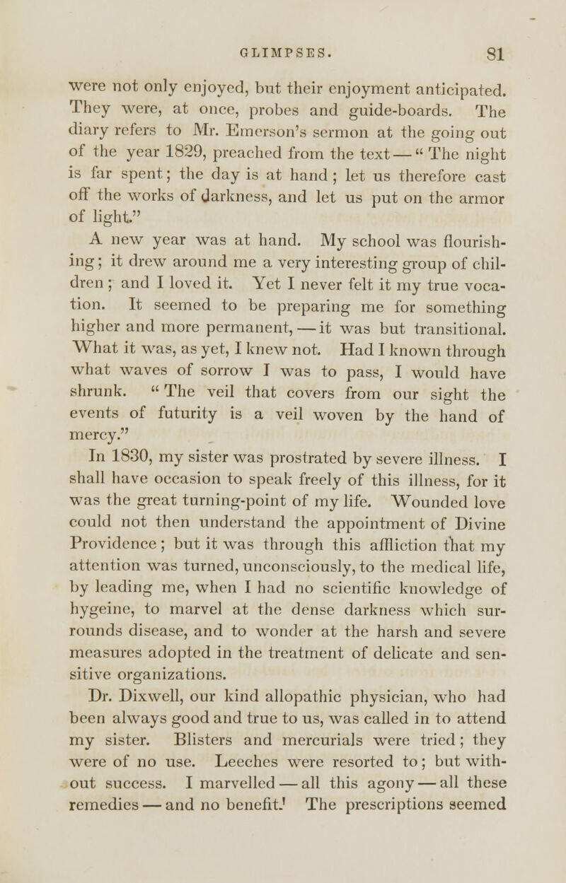 were not only enjoyed, but their enjoyment anticipated. They were, at once, probes and guide-boards. The diary refers to Mr. Emerson's sermon at the going out of the year 1829, preached from the text — The night is far spent; the day is at hand ; let us therefore cast off the works of darkness, and let us put on the armor of light. A new year was at hand. My school was flourish- ing ; it drew around me a very interesting group of chil- dren ; and I loved it. Yet I never felt it my true voca- tion. It seemed to be preparing me for something higher and more permanent,—it was but transitional. What it was, as yet, I knew not. Had I known through what waves of sorrow I was to pass, I would have shrunk. The veil that covers from our sight the events of futurity is a veil woven by the hand of mercy. In 1830, my sister was prostrated by severe illness. I shall have occasion to speak freely of this illness, for it was the great turning-point of my life. Wounded love could not then understand the appointment of Divine Providence ; but it was through this affliction that my attention was turned, unconsciously, to the medical life, by leading me, when I had no scientific knowledge of hygeine, to marvel at the dense darkness which sur- rounds disease, and to wonder at the harsh and severe measures adopted in the treatment of delicate and sen- sitive organizations. Dr. Dixwell, our kind allopathic physician, who had been always good and true to us, was called in to attend my sister. Blisters and mercurials were tried; they were of no use. Leeches were resorted to; but with- out success. I marvelled — all this agony — all these remedies — and no benefit.' The prescriptions seemed