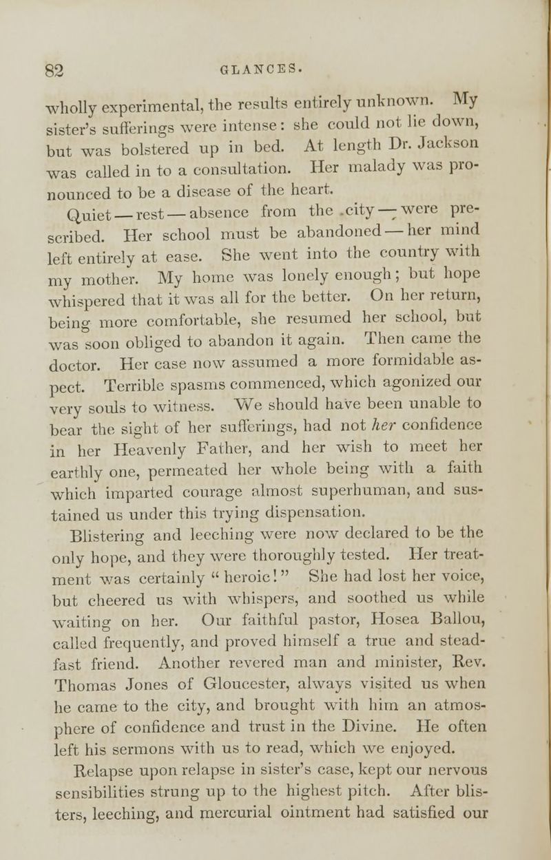 wholly experimental, the results entirely unknown. My sister's sufferings were intense: she could not lie down, but was bolstered up in bed. At length Dr. Jackson was called in to a consultation. Her malady was pro- nounced to be a disease of the heart. Quiet — rest — absence from the .city — were pre- scribed. Her school must be abandoned —her mind left entirely at ease. She went into the country with my mother. My home was lonely enough; but hope whispered that it was all for the better. On her return, beino- more comfortable, she resumed her school, but was soon obliged to abandon it again. Then came the doctor. Her case now assumed a more formidable as- pect. Terrible spasms commenced, which agonized our very souls to witness. We should have been unable to bear the sight of her sufferings, had not her confidence in her Heavenly Father, and her wish to meet her earthly one, permeated her whole being with a faith which imparted courage almost superhuman, and sus- tained us under this trying dispensation. Blistering and leeching were now declared to be the only hope, and they were thoroughly tested. Her treat- ment was certainly heroic! She had lost her voice, but cheered us with whispers, and soothed us while waiting on her. Our faithful pastor, Hosea Ballou, called frequently, and proved himself a true and stead- fast friend. Another revered man and minister, Rev. Thomas Jones of Gloucester, always visited us when he came to the city, and brought with him an atmos- phere of confidence and trust in the Divine. He often left his sermons with us to read, which we enjoyed. Relapse upon relapse in sister's case, kept our nervous sensibilities strung up to the highest pitch. After blis- ters, leeching, and mercurial ointment had satisfied our