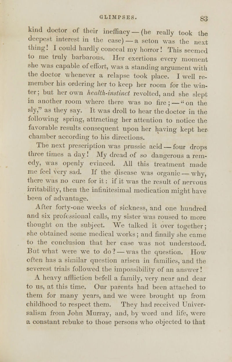 kind doctor of their ineffiacy—(he really took the deepest interest in the case)—a seton was the next thing! I could hardly conceal my horror! This seemed to me truly barbarous. Her exertions every moment she was capable of effort, was a standing argument with the doctor whenever a relapse took place. I well re- member his ordering her to keep her room for the win- ter ; but her own health-instinct revolted, and she slept in another room where there was no fire ; — on the sly, as they say. It was droll to hear the doctor in the following spring, attracting her attention to notice the favorable results consequent upon her having kept her chamber according to his directions. The next prescription was prussic acid — four drops three times a day! My dread of so dangerous a rem- edy, was openly evinced. All this treatment made me feel very sad. If the disease was organic — why, there was no cure for it: if it was the result of nervous irritability, then the infinitesimal medication might have been of advantage. After forty-one weeks of sickness, and one hundred and six professional calls, my sister was roused to more thought on the subject. We talked it over together; she obtained some medical works; and finally she came to the conclusion that her case was not understood. But what were we to do? — was the question. How often has a similar question arisen in families, and the severest trials followed the impossibility of an answer! A heavy affliction befell a family, very near and dear to us, at this time. Our parents had been attached to them for many years, and we were brought up from childhood to respect them. They had received Univer- salism from John Murray, and, by word and life, were a constant rebuke to those persons who objected to that