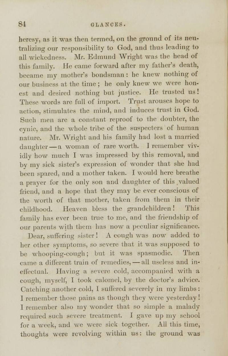 heresy, as it was then termed, on the ground of its neu- tralizing our responsibility to God, and thus leading to all wickedness. Mr. Edmund Wright was the head of this family. He came forward after my father's death, became my mother's bondsman : he knew nothing of our business at the time ; he only knew we were hon- est and desired nothing but justice. He trusted us! These words are full of import. Trust arouses hope to action, stimulates the mind, and induces trust in God. Such men arc a constant reproof to the doubter, the cynic, and the whole tribe of the suspecters of human nature. Mr. Wright and his family had lost a married daughter — a woman of rare worth. I remember viv- idly how much I was impressed by this removal, and by my sick sister's expression of wonder that she had been spared, and a mother taken. I would here breathe a prayer for the only son and daughter of this valued friend, and a hope that they may be ever conscious of the worth of that mother, taken from them in their childhood. Heaven bless the grandchildren! This family has ever been true to me, and the friendship of our parents with them has now a peculiar significance. Dear, suffering sister! A cough was now added to her other symptoms, so severe that it was supposed to be whooping-cough; but it was spasmodic. Then came a different train of remedies, — all useless and in- effectual. Having a severe cold, accompanied with a cough, myself, I took calomel, by the doctor's advice. Catching another cold, I suffered severely in my limbs: I remember those pains as though they were yesterday! I remember also my wonder that so simple a malady required such severe treatment. I gave up my school for a week, and we were sick together. All this time, thoughts were revolving within us: the ground was