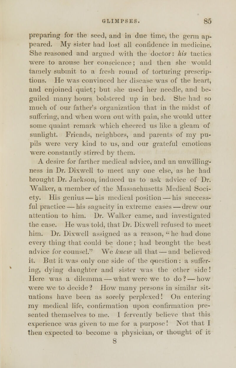 preparing for the seed, and in due time, the germ ap- peared. My sister had lost all confidence in medicine. She reasoned and argued with the doctor: his tactics were to arouse her conscience; and then she would tamely submit to a fresh round of torturing prescrip- tions. He was convinced her disease was of the heart, and enjoined quiet; but she used her needle, and be- guiled many hours bolstered up in bed. She had so much of our father's organization that in the midst of suffering, and when worn out with pain, she would utter some quaint remark which cheered us like a gleam of sunlight. Friends, neighbors, and parents of my pu- pils were very kind to us, and our grateful emotions were constantly stirred by them. A desire for farther medical advice, and an unwilling- ness in Dr. Dixwell to meet any one else, as he had brought Dr. Jackson, induced us to ask advice of Dr. Walker, a member of the Massachusetts Medical Soci- ety. His genius — bis medical position — his success- ful practice — his sagacity in extreme cases — drew our attention to him. Dr. Walker came, and investigated the case. He was told, that Dr. Dixwell refused to meet him. Dr. Dixwell assigned as a reason, he had done every thing that could be done ; had brought the best advice for counsel. We knew all that — and believed it. But it was only one side of the question: a suffer- ing, dying daughter and sister was the other side! Here was a dilemma — what were we to do ? — how were we to decide ? How many persons in similar sit- uations have been as sorely perplexed! On entering my medical life, confirmation upon confirmation pre- sented themselves to me. I fervently believe that this experience was given to me for a purpose! Not that I then expected to become a physician, or thought of it 8