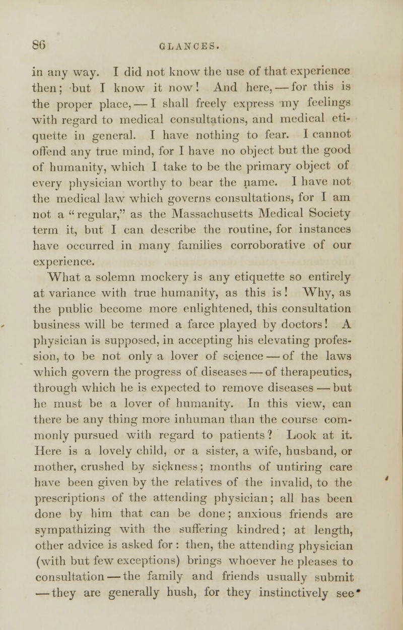 in any way. I did not know the use of that experience then; but I know it now! And here, — for this is the proper place, — I shall freely express my feelings with regard to medical consultations, and medical eti- quette in general. I have nothing to fear. I cannot offend any true mind, for I have no object but the good of humanity, which I take to be the primary object of every physician worthy to bear the name. I have not the medical law which governs consultations, for I am not a regular, as the Massachusetts Medical Society term it, but I can describe the routine, for instances have occurred in many families corroborative of our experience. What a solemn mockery is any etiquette so entirely at variance with true humanity, as this is! Why, as the public become more enlightened, this consultation business will be termed a farce played by doctors! A physician is supposed, in accepting his elevating profes- sion, to be not only a lover of science — of the laws which govern the progress of diseases — of therapeutics, through which he is expected to remove diseases — but he must be a lover of humanity. In this view, can there be any thing more inhuman than the course com- monly pursued with regard to patients ? Look at it. Here is a lovely child, or a sister, a wife, husband, or mother, crushed by sickness; months of untiring care have been given by the relatives of the invalid, to the prescriptions of the attending physician; all has been done by him that can be done; anxious friends are sympathizing with the suffering kindred; at length, other advice is asked for: then, the attending physician (with but few exceptions) brings whoever he pleases to consultation — the family and friends usually submit — they are generally hush, for they instinctively see*
