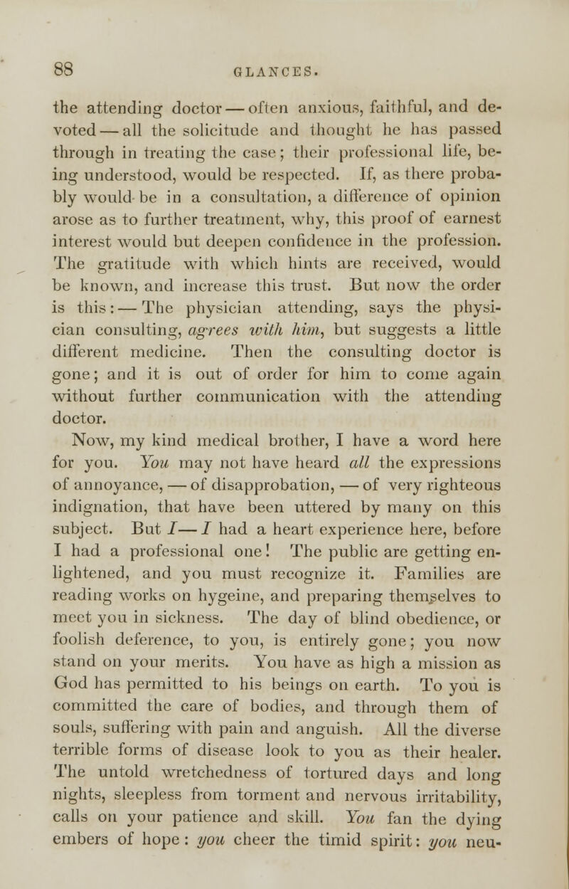 the attending doctor — often anxious, faithful, and de- voted— all the solicitude and thought he has passed through in treating the case; their professional life, be- ing understood, would be respected. If, as there proba- bly would be in a consultation, a difference of opinion arose as to further treatment, why, this proof of earnest interest would but deepen confidence in the profession. The gratitude with which hints are received, would be known, and increase this trust. But now the order is this:—The physician attending, says the physi- cian consulting, agrees ivith him, but suggests a little different medicine. Then the consulting doctor is gone; and it is out of order for him to come again without further communication with the attending doctor. Now, my kind medical brother, I have a word here for you. You may not have heard all the expressions of annoyance, — of disapprobation, — of very righteous indignation, that have been uttered by many on this subject. But I—I had a heart experience here, before 1 had a professional one! The public are getting en- lightened, and you must recognize it. Families are reading works on hygeine, and preparing themselves to meet you in sickness. The day of blind obedience, or foolish deference, to you, is entirely gone; you now stand on your merits. You have as high a mission as God has permitted to his beings on earth. To you is committed the care of bodies, and through them of souls, suffering with pain and anguish. All the diverse terrible forms of disease look to you as their healer. The untold wretchedness of tortured days and long nights, sleepless from torment and nervous irritability, calls on your patience and skill. You fan the dying embers of hope: you cheer the timid spirit: you neu-