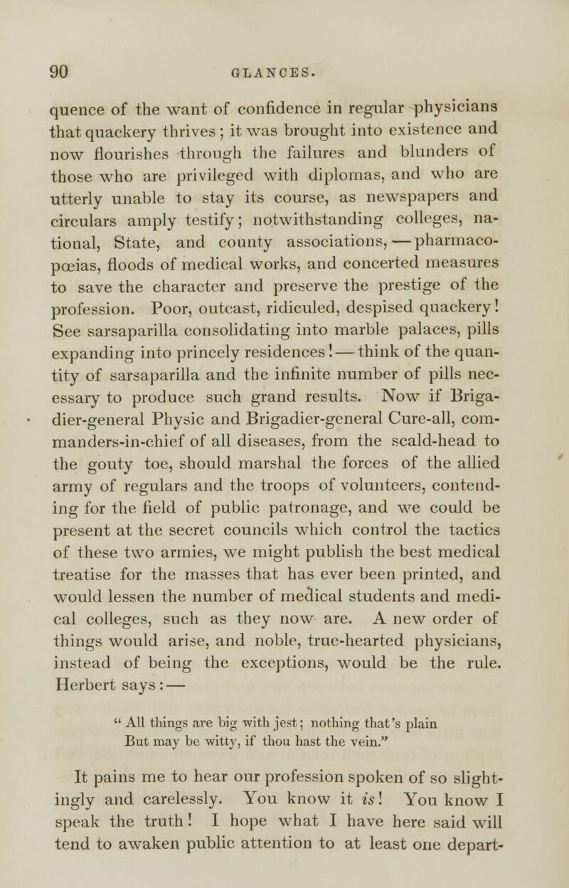 quence of the want of confidence in regular physicians that quackery thrives; it was brought into existence and now flourishes through the failures and blunders of those who are privileged with diplomas, and who are utterly unable to stay its course, as newspapers and circulars amply testify; notwithstanding colleges, na- tional, State, and county associations,—pharmaco- poeias, floods of medical works, and concerted measures to save the character and preserve the prestige of the profession. Poor, outcast, ridiculed, despised quackery! See sarsaparilla consolidating into marble palaces, pills expanding into princely residences! — think of the quan- tity of sarsaparilla and the infinite number of pills nec- essary to produce such grand results. Now if Briga- dier-general Physic and Brigadier-general Cure-all, com- manders-in-chief of all diseases, from the scald-head to the gouty toe, should marshal the forces of the allied army of regulars and the troops of volunteers, contend- ing for the field of public patronage, and we could be present at the secret councils which control the tactics of these two armies, we might publish the best medical treatise for the masses that has ever been printed, and would lessen the number of medical students and medi- cal colleges, such as they now are. A new order of things would arise, and noble, true-hearted physicians, instead of being the exceptions, would be the rule. Herbert says: —  All things are big with jest; nothing that's plain But may be witty, if thou hast the vein. It pains me to hear our profession spoken of so slight- ingly and carelessly. You know it is! You know I speak the truth ! I hope what I have here said will tend to awaken public attention to at least one depart-