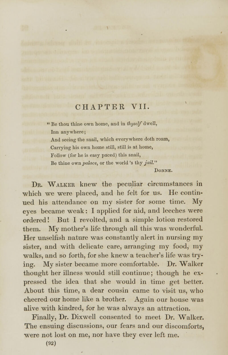 CHAPTER VII.  Be thou thine own home, and in thyself dwell, Inn anywhere; And seeing the snail, which everywhere doth roam, Carrying his own home still, still is at home, Follow (for he is easy paced) this snail, Be thine own palace, or the world 's thy jail. Donne. Dr. Walker knew the peculiar circumstances in which we were placed, and he felt for us. He contin- ued his attendance on my sister for some time. My eyes became weak: I applied for aid, and leeches were ordered! But I revolted, and a simple lotion restored them. My mother's life through all this was wonderful. Her unselfish nature was constantly alert in nursing my sister, and with delicate care, arranging my food, my walks, and so forth, for she knew a teacher's life was try- ing. My sister became more comfortable. Dr. Walker thought her illness would still continue; though he ex- pressed the idea that she would in time get better. About this time, a dear cousin came to visit us, who cheered our home like a brother. Again our house was alive with kindred, for he was always an attraction. Finally, Dr. Dixwell consented to meet Dr. Walker. The ensuing discussions, our fears and our discomforts, were not lost on me, nor have they ever left me.