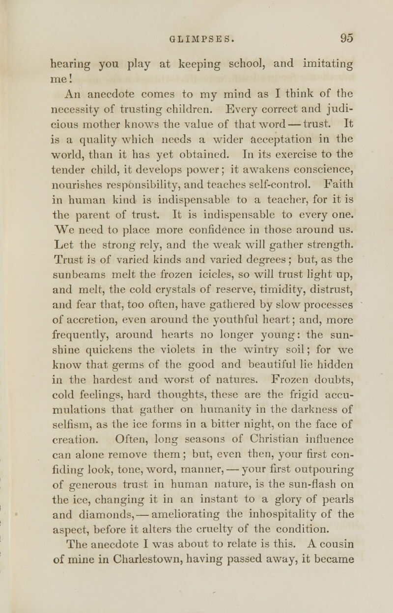 hearing you play at keeping school, and imitating me: An anecdote comes to my mind as I think of the necessity of trusting children. Every correct and judi- cious mother knows the value of that word — trust. It is a quality which needs a wider acceptation in the world, than it has yet obtained. In its exercise to the tender child, it develops power; it awakens conscience, nourishes responsibility, and teaches self-control. Faith in human kind is indispensable to a teacher, for it is the parent of trust. It is indispensable to every one. We need to place more confidence in those around us. Let the strong rely, and the weak will gather strength. Trust is of varied kinds and varied degrees; but, as the sunbeams melt the frozen icicles, so will trust light up, and melt, the cold crystals of reserve, timidity, distrust, and fear that, too often, have gathered by slow processes of accretion, even around the youthful heart; and, more frequently, around hearts no longer young: the sun- shine quickens the violets in the wintry soil; for we know that germs of the good and beautiful lie hidden in the hardest and worst of natures. Frozen doubts, cold feelings, hard thoughts, these are the frigid accu- mulations that gather on humanity in the darkness of selfism, as the ice forms in a bitter night, on the face of creation. Often, long seasons of Christian influence can alone remove them; but, even then, your first con- fiding look, tone, word, manner, — your first outpouring of generous trust in human nature, is the sun-flash on the ice, changing it in an instant to a glory of pearls and diamonds, — ameliorating the inhospitality of the aspect, before it alters the cruelty of the condition. The anecdote I was about to relate is this. A cousin of mine in Charlestown, having passed away, it became