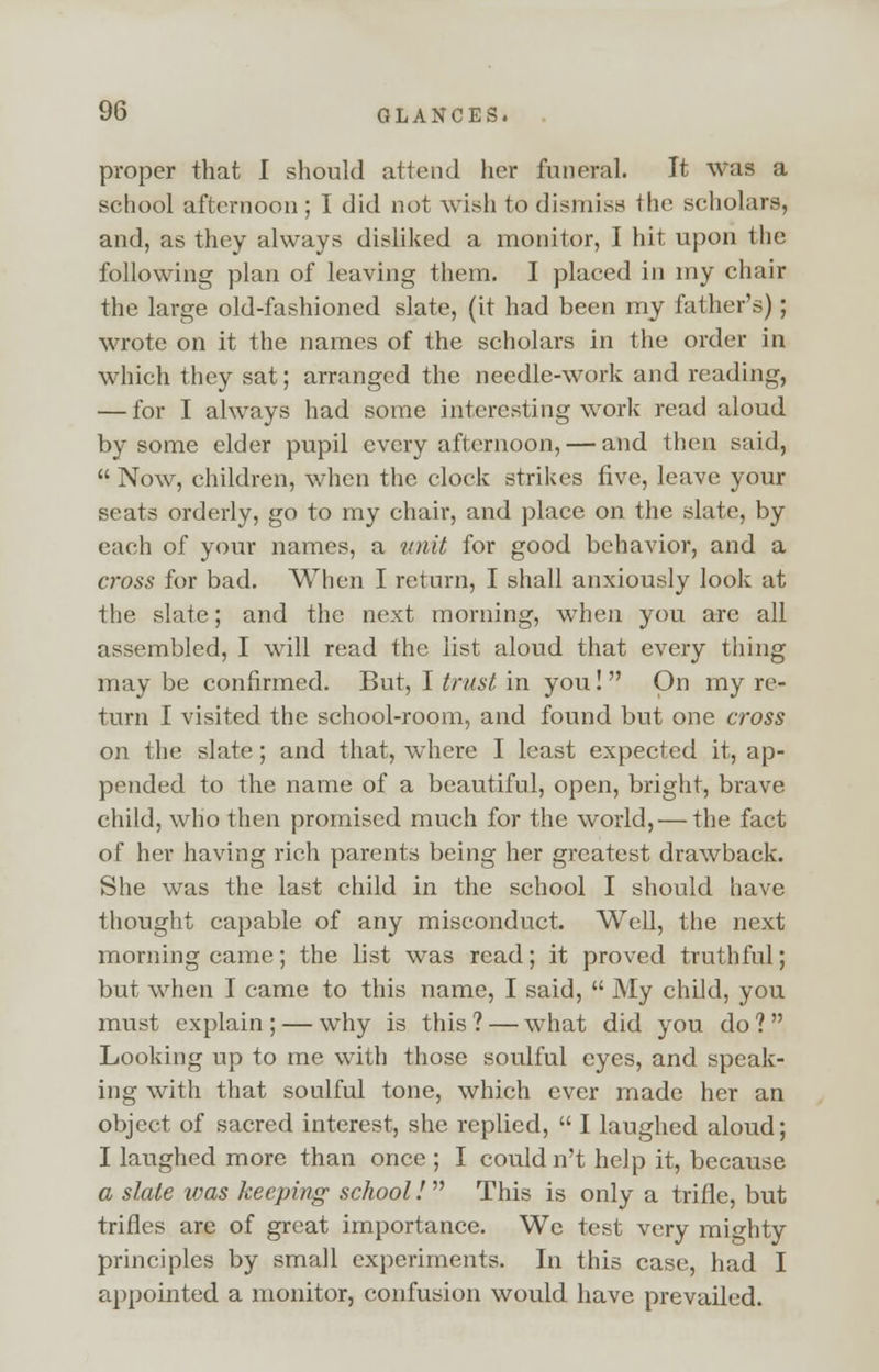 proper that I should attend her funeral. It was a school afternoon; I did not wish to dismiss the scholars, and, as they always disliked a monitor, I hit upon the following plan of leaving them. I placed in my chair the large old-fashioned slate, (it had been my father's); wrote on it the names of the scholars in the order in which they sat; arranged the needle-work and reading, — for I always had some interesting work read aloud by some elder pupil every afternoon, — and then said,  Now, children, when the clock strikes five, leave your seats orderly, go to my chair, and place on the slate, by each of your names, a unit for good behavior, and a cross for bad. When I return, I shall anxiously look at the slate; and the next morning, when you arc all assembled, I will read the list aloud that every thing may be confirmed. But, I trust in you!  On my re- turn I visited the school-room, and found but one cross on the slate; and that, where I least expected it, ap- pended to the name of a beautiful, open, bright, brave child, who then promised much for the world, — the fact of her having rich parents being her greatest drawback. She was the last child in the school I should have thought capable of any misconduct. Well, the next morning came; the list was read; it proved truthful; but when I came to this name, I said,  My child, you must explain ; — why is this ? — what did you do ?  Looking up to me with those soulful eyes, and speak- ing with that soulful tone, which ever made her an object of sacred interest, she replied,  I laughed aloud; I laughed more than once ; I could n't help it, because a slate was keeping school!  This is only a trifle, but trifles are of great importance. We test very mighty principles by small experiments. In this case, had I appointed a monitor, confusion would have prevailed.