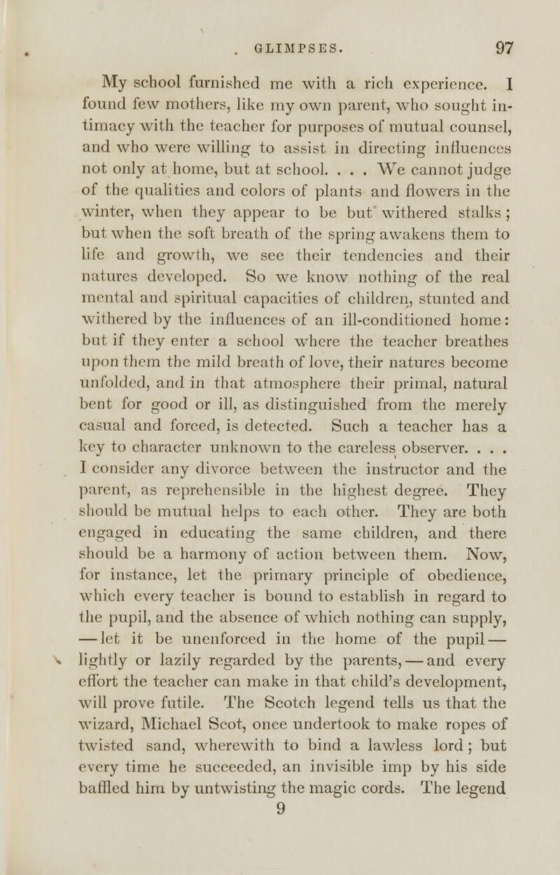 My school furnished me with a rich experience. I found few mothers, like my own parent, who sought in- timacy with the teacher for purposes of mutual counsel, and who were willing to assist in directing influences not only at home, but at school. . . . We cannot judge of the qualities and colors of plants and flowers in the winter, when they appear to be but withered stalks ; but when the soft breath of the spring awakens them to life and growth, we see their tendencies and their natures developed. So we know nothing of the real mental and spiritual capacities of children, stunted and withered by the influences of an ill-conditioned home: but if they enter a school where the teacher breathes upon them the mild breath of love, their natures become unfolded, and in that atmosphere their primal, natural bent for good or ill, as distinguished from the merely casual and forced, is detected. Such a teacher has a key to character unknown to the careless observer. . . . I consider any divorce between the instructor and the parent, as reprehensible in the highest degree. They should be mutual helps to each other. They are both engaged in educating the same children, and there should be a harmony of action between them. Now, for instance, let the primary principle of obedience, which every teacher is bound to establish in regard to the pupil, and the absence of which nothing can supply, — let it be unenforced in the home of the pupil — lightly or lazily regarded by the parents, — and every effort the teacher can make in that child's development, will prove futile. The Scotch legend tells us that the wizard, Michael Scot, once undertook to make ropes of twisted sand, wherewith to bind a lawless lord ; but every time he succeeded, an invisible imp by his side baffled him by untwisting the magic cords. The legend 9