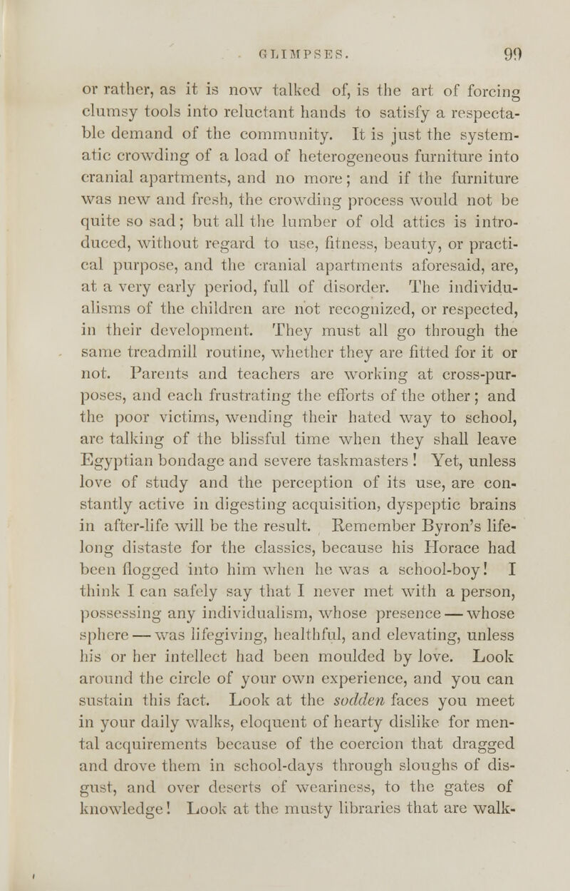 or rather, as it is now talked of, is the art of forcing clumsy tools into reluctant hands to satisfy a respecta- ble demand of the community. It is just the system- atic crowding of a load of heterogeneous furniture into cranial apartments, and no more; and if the furniture was new and fresh, the crowding process would not be quite so sad; but all the lumber of old attics is intro- duced, without regard to use, fitness, beauty, or practi- cal purpose, and the cranial apartments aforesaid, are, at a very early period, full of disorder. The individu- alisms of the children are not recognized, or respected, in their development. They must all go through the same treadmill routine, whether they are fitted for it or not. Parents and teachers are working at cross-pur- poses, and each frustrating the efforts of the other; and the poor victims, wending their hated way to school, are talking of the blissful time when they shall leave Egyptian bondage and severe taskmasters ! Yet, unless love of study and the perception of its use, are con- stantly active in digesting acquisition, dyspeptic brains in after-life will be the result. Remember Byron's life- long distaste for the classics, because his Horace had been flogged into him when he was a school-boy! I think I can safely say that I never met with a person, possessing any individualism, whose presence — whose sphere — was lifegiving, healthful, and elevating, unless liis or her intellect had been moulded by love. Look around the circle of your own experience, and you can sustain this fact. Look at the sodden faces you meet in your daily walks, eloquent of hearty dislike for men- tal acquirements because of the coercion that dragged and drove them in school-days through sloughs of dis- gust, and over deserts of weariness, to the gates of knowledge! Look at the musty libraries that are walk-