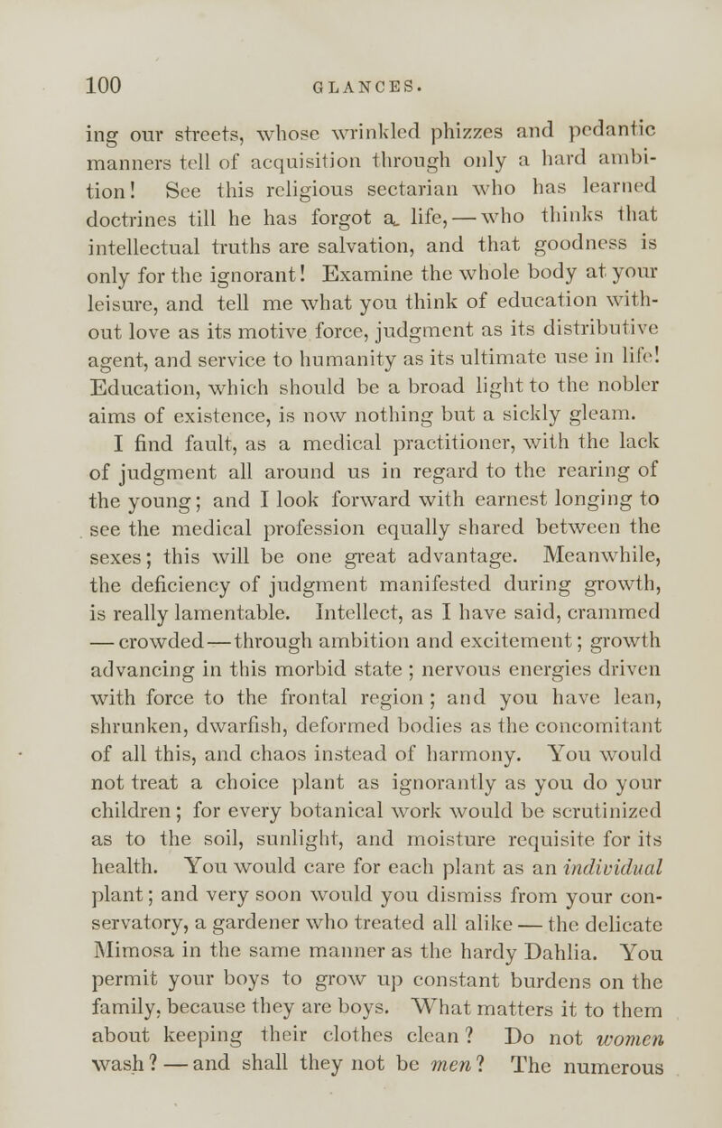 ing our streets, whose wrinkled phizzes and pedantic manners tell of acquisition through only a hard ambi- tion! See this religious sectarian who has learned doctrines till he has forgot a, life, — who thinks that intellectual truths are salvation, and that goodness is only for the ignorant! Examine the whole body at your leisure, and tell me what you think of education with- out love as its motive force, judgment as its distributive agent, and service to humanity as its ultimate use in life! Education, which should be a broad light to the nobler aims of existence, is now nothing but a sickly gleam. I find fault, as a medical practitioner, with the lack of judgment all around us in regard to the rearing of the young; and I look forward with earnest longing to see the medical profession equally shared between the sexes; this will be one great advantage. Meanwhile, the deficiency of judgment manifested during growth, is really lamentable. Intellect, as I have said, crammed — crowded—through ambition and excitement; growth advancing in this morbid state ; nervous energies driven with force to the frontal region; and you have lean, shrunken, dwarfish, deformed bodies as the concomitant of all this, and chaos instead of harmony. You would not treat a choice plant as ignorantly as you do your children ; for every botanical work would be scrutinized as to the soil, sunlight, and moisture requisite for its health. You would care for each plant as an individual plant; and very soon would you dismiss from your con- servatory, a gardener who treated all alike — the delicate Mimosa in the same manner as the hardy Dahlia. You permit your boys to grow up constant burdens on the family, because they are boys. What matters it to them about keeping their clothes clean ? Do not women wash ? — and shall they not be men ? The numerous
