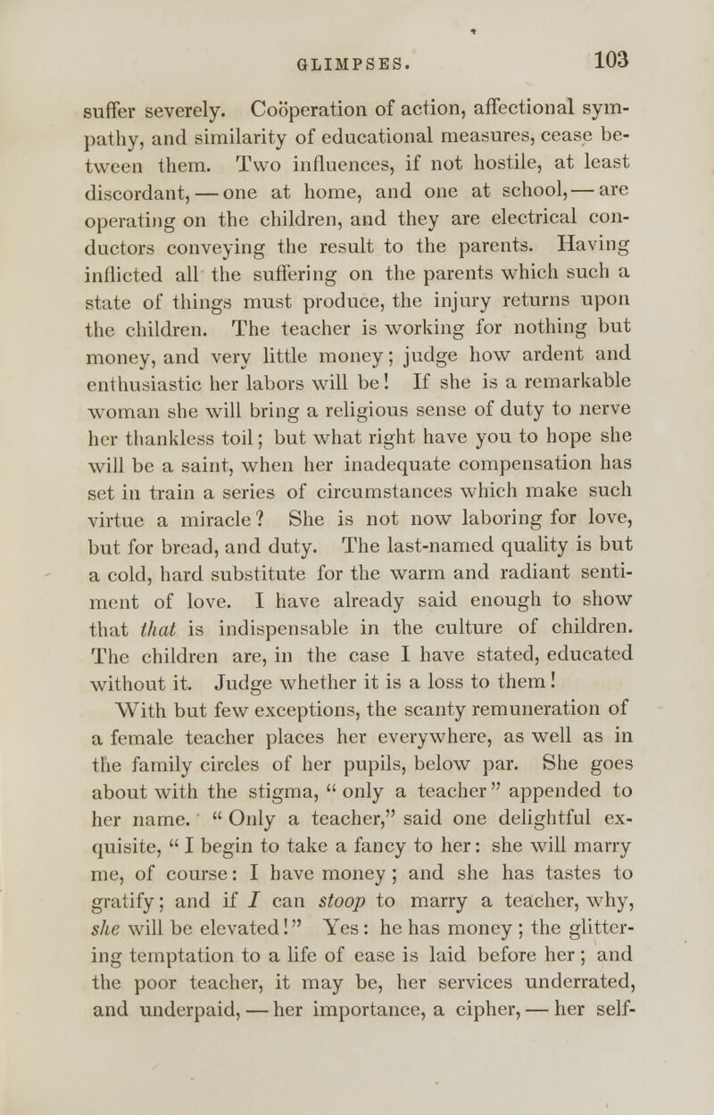 suffer severely. Cooperation of action, affectional sym- pathy, and similarity of educational measures, cease be- tween them. Two influences, if not hostile, at least discordant, — one at home, and one at school,— are operating on the children, and they are electrical con- ductors conveying the result to the parents. Having inflicted all the suffering on the parents which such a state of things must produce, the injury returns upon the children. The teacher is working for nothing but money, and very little money; judge how ardent and enthusiastic her labors will be! If she is a remarkable woman she will bring a religious sense of duty to nerve her thankless toil; but what right have you to hope she will be a saint, when her inadequate compensation has set in train a series of circumstances which make such virtue a miracle ? She is not now laboring for love, but for bread, and duty. The last-named quality is but a cold, hard substitute for the warm and radiant senti- ment of love. I have already said enough to show that that is indispensable in the culture of children. The children are, in the case I have stated, educated without it. Judge whether it is a loss to them! With but few exceptions, the scanty remuneration of a female teacher places her everywhere, as well as in the family circles of her pupils, below par. She goes about with the stigma, only a teacher appended to her name.'  Only a teacher, said one delightful ex- quisite,  I begin to take a fancy to her: she will marry me, of course: I have money ; and she has tastes to gratify; and if I can stoop to marry a teacher, why, she will be elevated! Yes: he has money ; the glitter- ing temptation to a life of ease is laid before her; and the poor teacher, it may be, her services underrated, and underpaid, — her importance, a cipher, — her self-