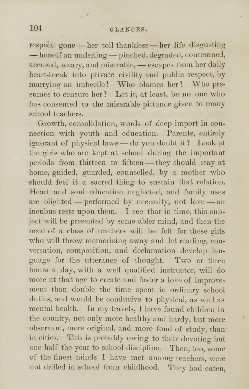 respect gone — her toil thankless — her life disgusting — herself an underling — pinched, degraded, contemned, accused, weary, and miserable, — escapes from her daily heart-break into private civility and public respect, by marrying an imbecile! Who blames her? Who pre- sumes to censure her? Let it, at least, be no one who has consented to the miserable pittance given to many school teachers. Growth, consolidation, words of deep import in con- nection with youth and education. Parents, entirely ignorant of physical laws — do you doubt it ? Look at the girls who are kept at school during the important periods from thirteen to fifteen — they should stay at home, guided, guarded, counselled, by a mother who should feel it a sacred thing to sustain that relation. Heart and soul education neglected, and family uses are blighted — performed by necessity, not love — an incubus rests upon them. I see that in time, this sub- ject will be presented by some abler mind, and then the need of a class of teachers will be felt for these girls who will throw memorizing away and let reading, con- versation, composition, and declamation develop lan- guage for the utterance of thought. Two or three hours a day, with a well qualified instructor, will do more at that age to create and foster a love of improve- ment than double the time spent in ordinary school duties, and would be conducive to physical, as well as mental health. In my travels, I have found children in the country, not only more healthy and hardy, but more observant, more original, and more fond of study, than in cities. This is probably owing to their devotino- but one half the year to school discipline. Then, too, some of the finest minds I have met among teachers, were not drilled in school from childhood. They had eaten,
