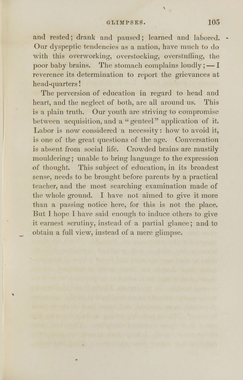 and rested; drank and paused; learned and labored. Our dyspeptic tendencies as a nation, have much to do with this overworking, overstocking, overstuffing, the poor baby brains. The stomach complains loudly ; — I reverence its determination to report the grievances at head-quarters! The perversion of education in regard to head and heart, and the neglect of both, are all around us. This is a plain truth. Our youth are striving to compromise between acquisition, and a genteel application of it. Labor is now considered a necessity: how to avoid it, is one of the great questions of the age. Conversation is absent from social life. Crowded brains are mustily mouldering; unable to bring language to the expression of thought. This subject of education, in its broadest sense, needs to be brought before parents by a practical teacher, and the most searching examination made of the whole ground. I have not aimed to give it more than a passing notice here, for this is not the place. But I hope I have said enough to induce others to give it earnest scrutiny, instead of a partial glance; and to obtain a full view, instead of a mere glimpse.