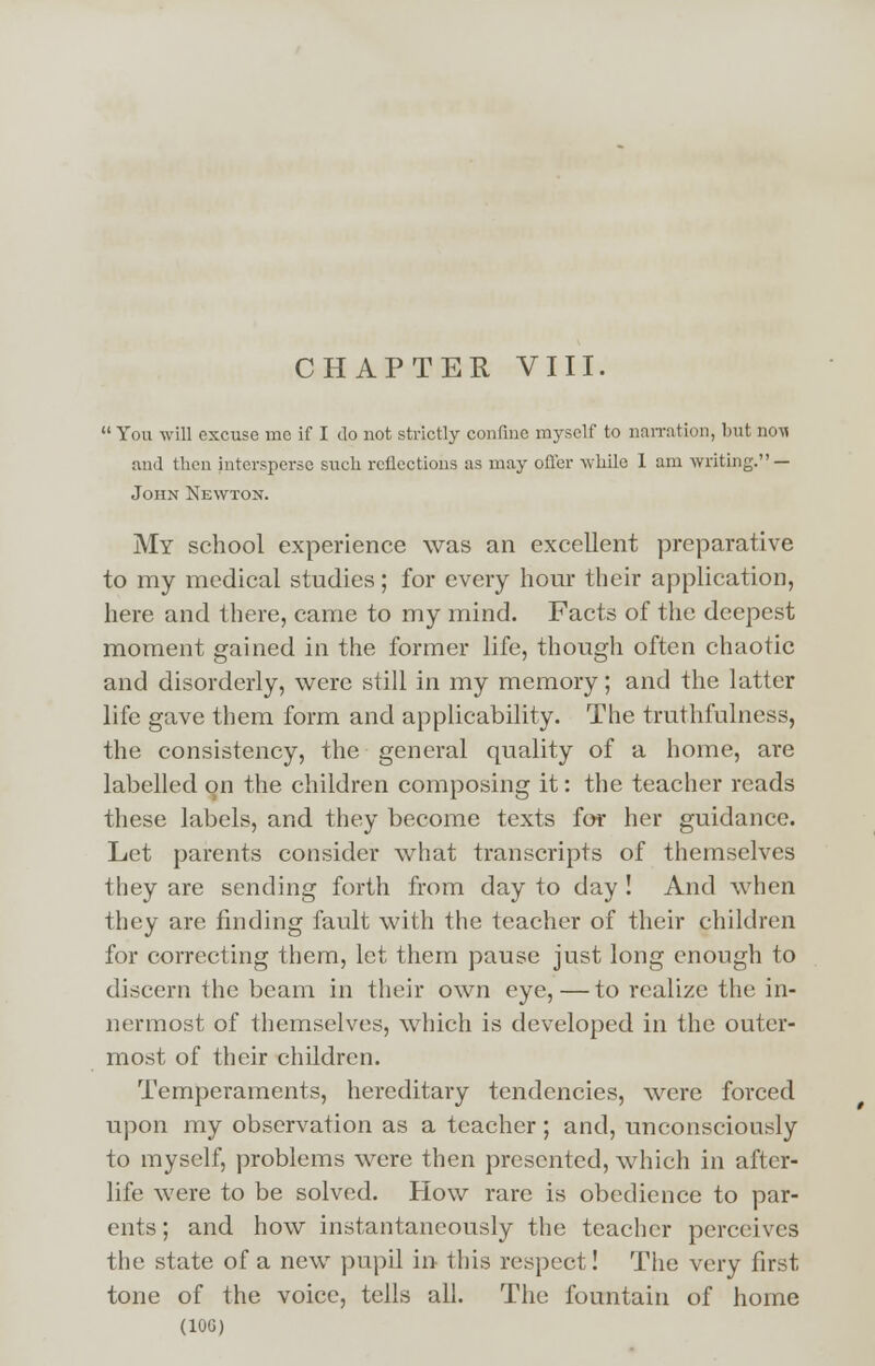 CHAPTER VIII.  You will excuse me if I do not strictly confine myself to narration, but noM and then intersperse such reflections as may offer while 1 am writing. — John Newton. My school experience was an excellent preparative to my medical studies; for every hour their application, here and there, came to my mind. Facts of the deepest moment gained in the former life, though often chaotic and disorderly, were still in my memory; and the latter life gave them form and applicability. The truthfulness, the consistency, the general quality of a home, are labelled on the children composing it: the teacher reads these labels, and they become texts for her guidance. Let parents consider what transcripts of themselves they are sending forth from day to day ! And when they are finding fault with the teacher of their children for correcting them, let them pause just long enough to discern the beam in their own eye,—to realize the in- nermost of themselves, which is developed in the outer- most of their children. Temperaments, hereditary tendencies, were forced upon my observation as a teacher; and, unconsciously to myself, problems were then presented, which in after- life were to be solved. How rare is obedience to par- ents; and how instantaneously the teacher perceives the state of a new pupil in- this respect! The very first tone of the voice, tells all. The fountain of home (10G)