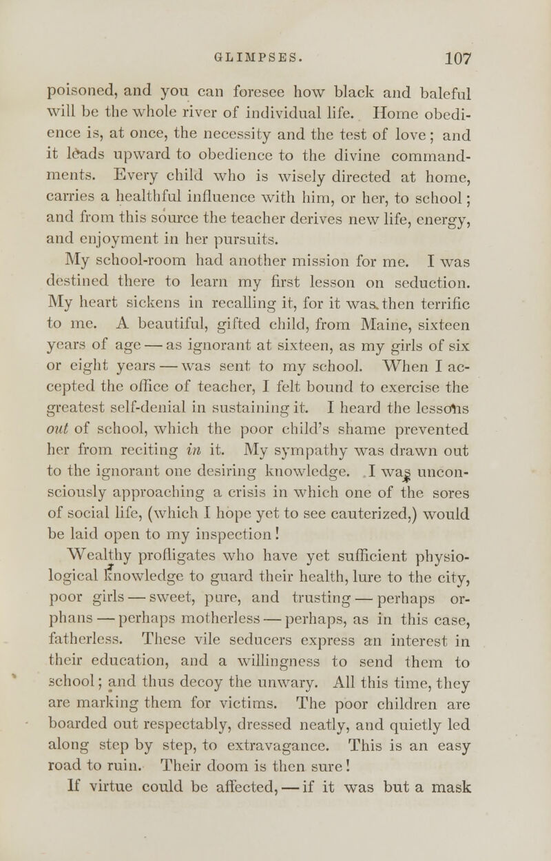 poisoned, and you can foresee how black and baleful will be the whole river of individual life. Home obedi- ence is, at once, the necessity and the test of love; and it l£ads upward to obedience to the divine command- ments. Every child who is wisely directed at home, carries a healthful influence with him, or her, to school; and from this source the teacher derives new life, energy, and enjoyment in her pursuits. My school-room had another mission for me. I was destined there to learn my first lesson on seduction. My heart sickens in recalling it, for it was.then terrific to me. A beautiful, gifted child, from Maine, sixteen years of age — as ignorant at sixteen, as my girls of six or eight years — was sent to my school. When I ac- cepted the office of teacher, I felt bound to exercise the greatest self-denial in sustaining it. I heard the lessors out of school, which the poor child's shame prevented her from reciting in it. My sympathy was drawn out to the ignorant one desiring knowledge. I was uncon- sciously approaching a crisis in which one of the sores of social life, (which I hope yet to see cauterized,) would be laid open to my inspection! AVcalthy profligates who have yet sufficient physio- logical knowledge to guard their health, lure to the city, poor girls — sweet, pare, and trusting — perhaps or- phans— perhaps motherless — perhaps, as in this case, fatherless. These vile seducers express an interest in their education, and a willingness to send them to school; and thus decoy the unwary. All this time, they are marking them for victims. The poor children are boarded out respectably, dressed neatly, and quietly led along step by step, to extravagance. This is an easy road to ruin. Their doom is then sure! If virtue could be affected, — if it was but a mask