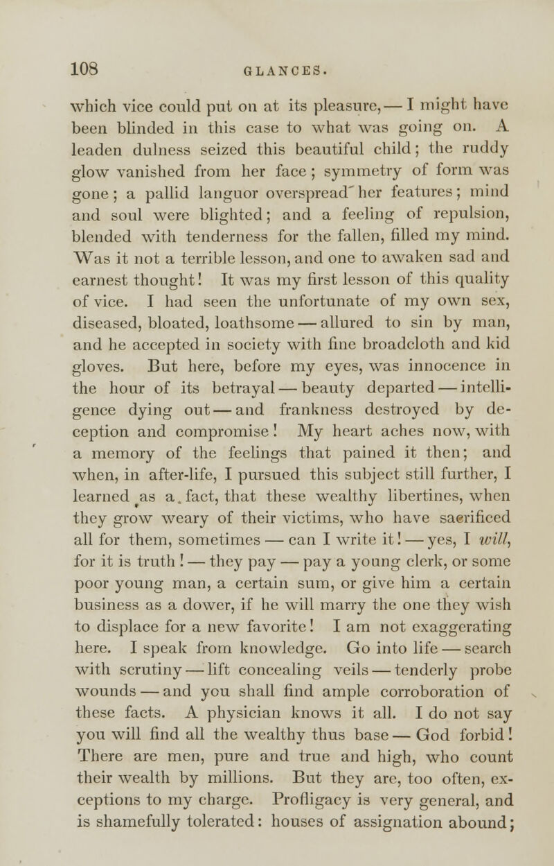 which vice could put on at its pleasure,— I might have been blinded in this case to what was going on. A leaden dulness seized this beautiful child; the ruddy glow vanished from her face ; symmetry of form was gone; a pallid languor overspread'her features; mind and soul were blighted; and a feeling of repulsion, blended with tenderness for the fallen, filled my mind. Was it not a terrible lesson, and one to awaken sad and earnest thought! It was my first lesson of this quality of vice. I had seen the unfortunate of my own sex, diseased, bloated, loathsome — allured to sin by man, and he accepted in society with fine broadcloth and kid gloves. But here, before my eyes, was innocence in the hour of its betrayal — beauty departed — intelli- gence dying out — and frankness destroyed by de- ception and compromise ! My heart aches now, with a memory of the feelings that pained it then; and when, in after-life, I pursued this subject still further, I learned (as a. fact, that these wealthy libertines, when they grow weary of their victims, who have sacrificed all for them, sometimes — can I write it! — yes, I will, for it is truth ! — they pay — pay a young clerk, or some poor young man, a certain sum, or give him a certain business as a dower, if he will marry the one they wish to displace for a new favorite! I am not exaggerating here. I speak from knowledge. Go into life — search with scrutiny — lift concealing veils — tenderly probe wounds — and you shall find ample corroboration of these facts. A physician knows it all. I do not say you will find all the wealthy thus base — God forbid! There are men, pure and true and high, who count their wealth by millions. But they are, too often, ex- ceptions to my charge. Profligacy is very general, and is shamefully tolerated: houses of assignation abound;