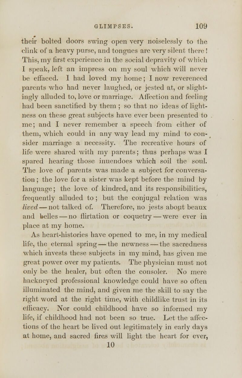 their bolted doors swing open very noiselessly to the clink of a heavy purse, and tongues are very silent there ! This, my first experience in the social depravity of which I speak, left an impress on my soul which will never be effaced. I had loved my home; I now reverenced parents who had never laughed, or jested at, or slight- ingly alluded to, love or marriage. Affection and feeling had been sanctified by them ; so that no ideas of light- ness on these great subjects have ever been presented to me; and I never remember a speech from either of them, which could in any way lead my mind to con- sider marriage a necessity. The recreative hours of life were shared with my parents; thus perhaps was I spared hearing those inuendoes which soil the soul. The love of parents was made a subject for conversa- tion ; the love for a sister was kept before the mind by language; the love of kindred, and its responsibilities, frequently alluded to ; but the conjugal relation was lived—not talked of. Therefore, no jests about beaux and belles — no flirtation or coquetry — were ever in place at my home. As heart-histories have opened to me, in my medical life, the eternal spring — the newness — the sacredness which invests these subjects in my mind, has given me great power over my patients. The physician must not only be the healer, but often the consoler. No mere hackneyed professional knowledge could have so often illuminated the mind, and given me the skill to say the right word at the right time, with childlike trust in its cilicacy. Nor could childhood have so informed my life, if childhood had not been so true. Let the affec- tions of the heart be lived out legitimately in early days at home, and sacred fires will light the heart for ever, 10