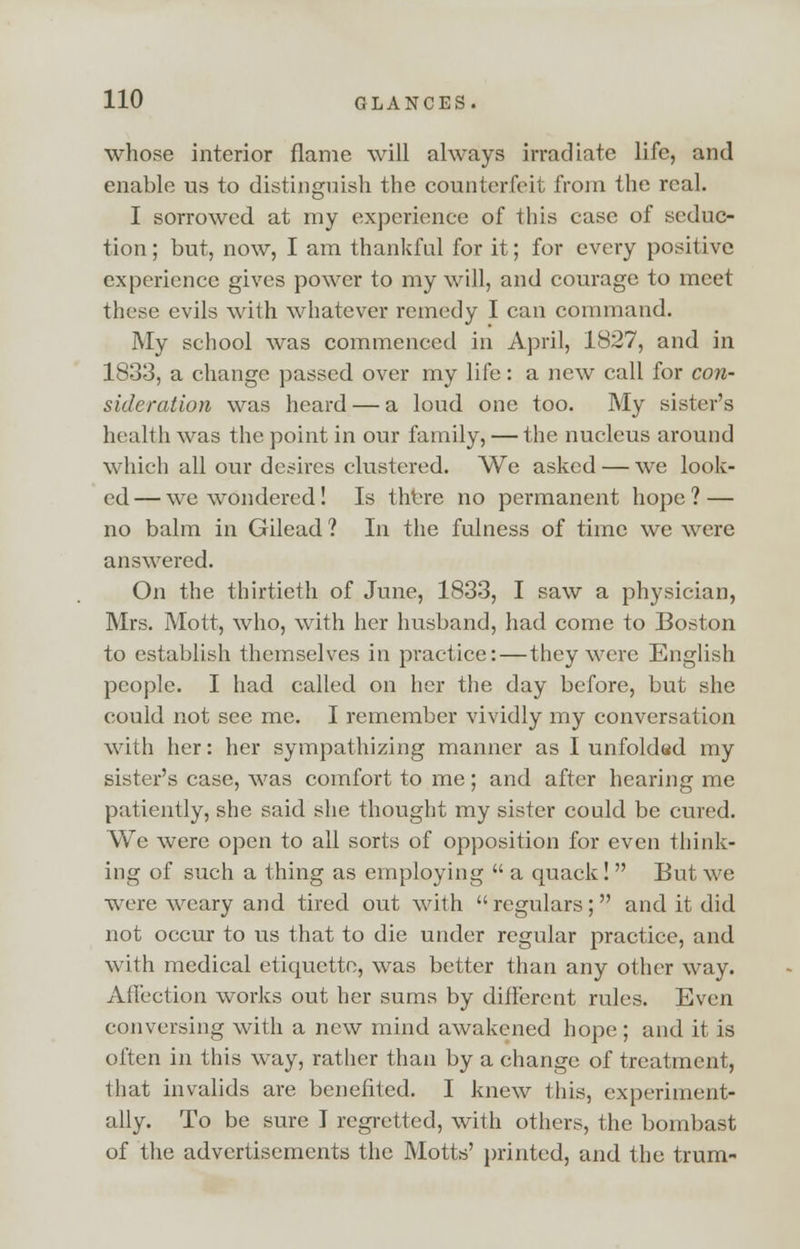 whose interior flame will always irradiate life, and enable us to distinguish the counterfeit from the real. I sorrowed at my experience of this case of seduc- tion ; but, now, I am thankful for it; for every positive experience gives power to my will, and courage to meet these evils with whatever remedy I can command. My school was commenced in April, 1827, and in 1833, a change passed over my life: a new call for con- sideration was heard — a loud one too. My sister's health was the point in our family, — the nucleus around which all our desires clustered. We asked — we look- ed— we wondered! Is there no permanent hope? — no balm in Gilead ? In the fulness of time we were answered. On the thirtieth of June, 1833, I saw a physician, Mrs. Mott, who, with her husband, had come to Boston to establish themselves in practice:—they were English people. I had called on her the day before, but she could not see me. I remember vividly my conversation with her: her sympathizing manner as I unfoldad my sister's case, was comfort to me; and after hearing me patiently, she said she thought my sister could be cured. We were open to all sorts of opposition for even think- ing of such a thing as employing  a quack!  But we were weary and tired out with  regulars; and it did not occur to us that to die under regular practice, and with medical etiquette, was better than any other way. Affection works out her sums by different rules. Even conversing with a new mind awakened hope ; and it is often in this way, rather than by a change of treatment, that invalids are benefited. I knew this, experiment- ally. To be sure I regretted, with others, the bombast of the advertisements the Motts' printed, and the trum-