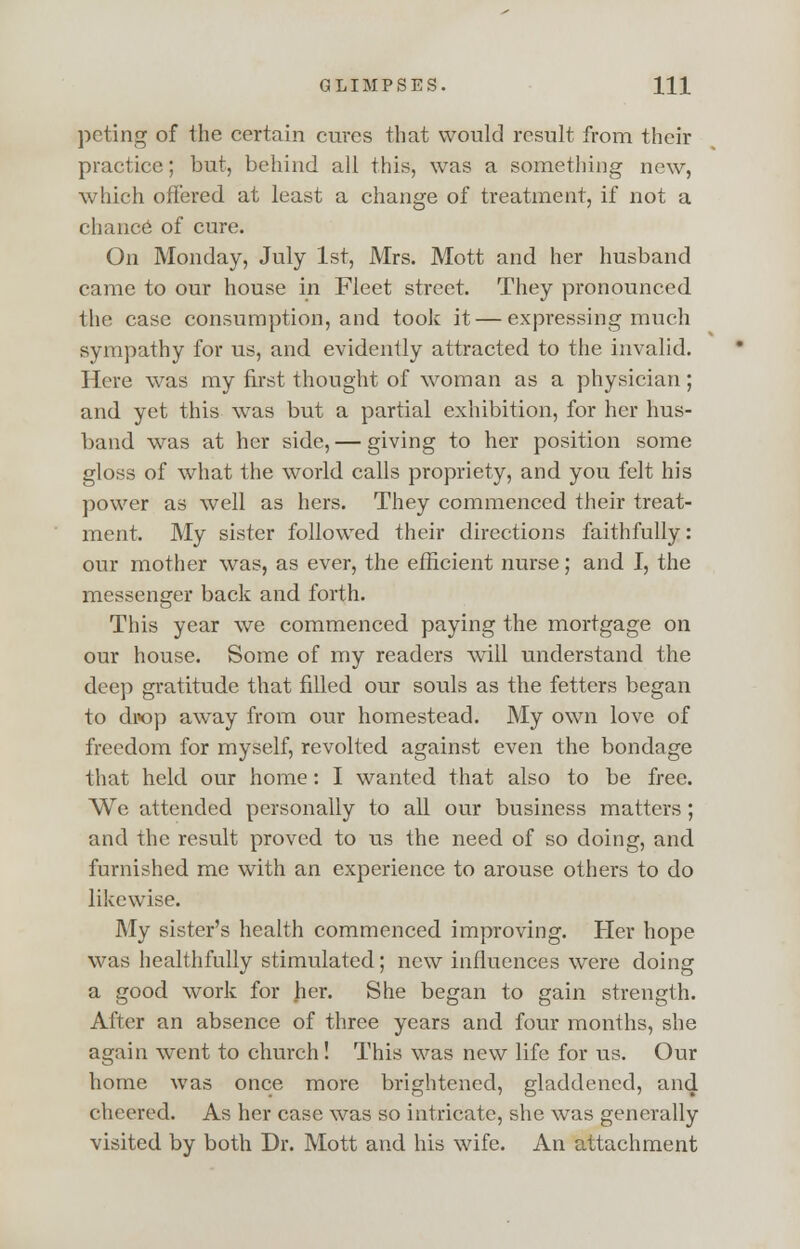 peting of the certain cures that would result from their practice; but, behind all this, was a something new, which offered at least a change of treatment, if not a chance of cure. On Monday, July 1st, Mrs. Mott and her husband came to our house in Fleet street. They pronounced the case consumption, and took it — expressing much sympathy for us, and evidently attracted to the invalid. Here was my first thought of woman as a physician; and yet this was but a partial exhibition, for her hus- band was at her side, — giving to her position some gloss of what the world calls propriety, and you felt his power as well as hers. They commenced their treat- ment. My sister followed their directions faithfully: our mother was, as ever, the efficient nurse; and I, the messenger back and forth. This year we commenced paying the mortgage on our house. Some of my readers will understand the deep gratitude that filled our souls as the fetters began to drop away from our homestead. My own love of freedom for myself, revolted against even the bondage that held our home: I wanted that also to be free. We attended personally to all our business matters; and the result proved to us the need of so doing, and furnished me with an experience to arouse others to do likewise. My sister's health commenced improving. Her hope was healthfully stimulated; new influences were doing a good work for her. She began to gain strength. After an absence of three years and four months, she again went to church! This was new life for us. Our home was once more brightened, gladdened, and cheered. As her case was so intricate, she was generally visited by both Dr. Mott and his wife. An attachment