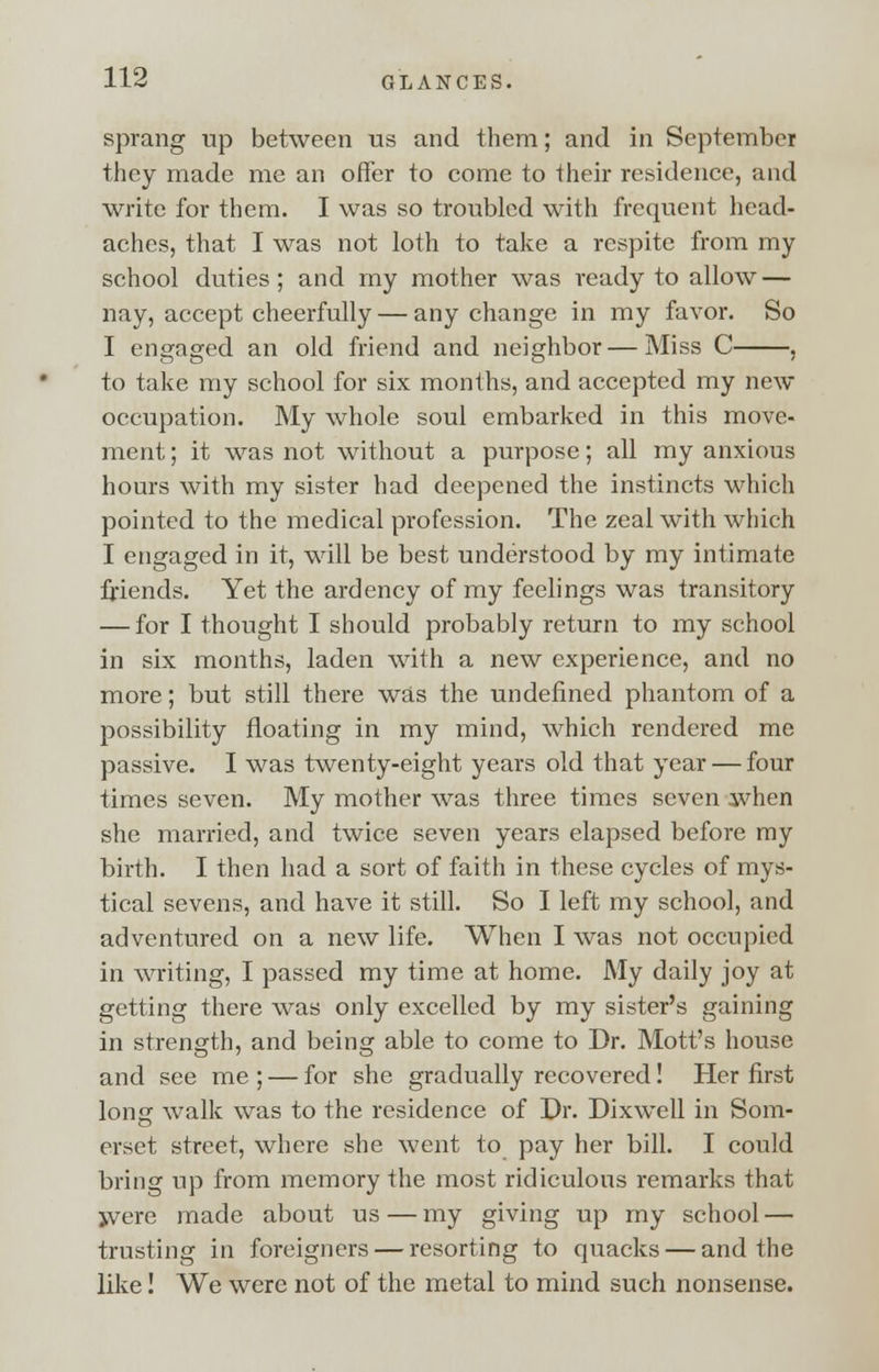 sprang up between us and them; and in September they made me an offer to come to their residence, and write for them. I was so troubled with frequent head- aches, that I was not loth to take a respite from my school duties ; and my mother was ready to allow — nay, accept cheerfully — any change in my favor. So I engaged an old friend and neighbor—Miss C , to take my school for six months, and accepted my new occupation. My whole soul embarked in this move- ment ; it was not without a purpose; all my anxious hours with my sister had deepened the instincts which pointed to the medical profession. The zeal with which I engaged in it, will be best understood by my intimate friends. Yet the ardency of my feelings was transitory — for I thought I should probably return to my school in six months, laden with a new experience, and no more; but still there was the undefined phantom of a possibility floating in my mind, which rendered me passive. I was twenty-eight years old that year — four times seven. My mother was three times seven ivhen she married, and twice seven years elapsed before my birth. I then had a sort of faith in these cycles of mys- tical sevens, and have it still. So I left my school, and adventured on a new life. When I was not occupied in writing, I passed my time at home. My daily joy at getting there was only excelled by my sister's gaining in strength, and being able to come to Dr. Mott's house and see me ; — for she gradually recovered! Her first long walk was to the residence of Dr. Dixwell in Som- erset street, where she went to pay her bill. I could bring up from memory the most ridiculous remarks that jvere made about us — my giving up my school — trusting in foreigners — resorting to quacks — and the like! We were not of the metal to mind such nonsense.