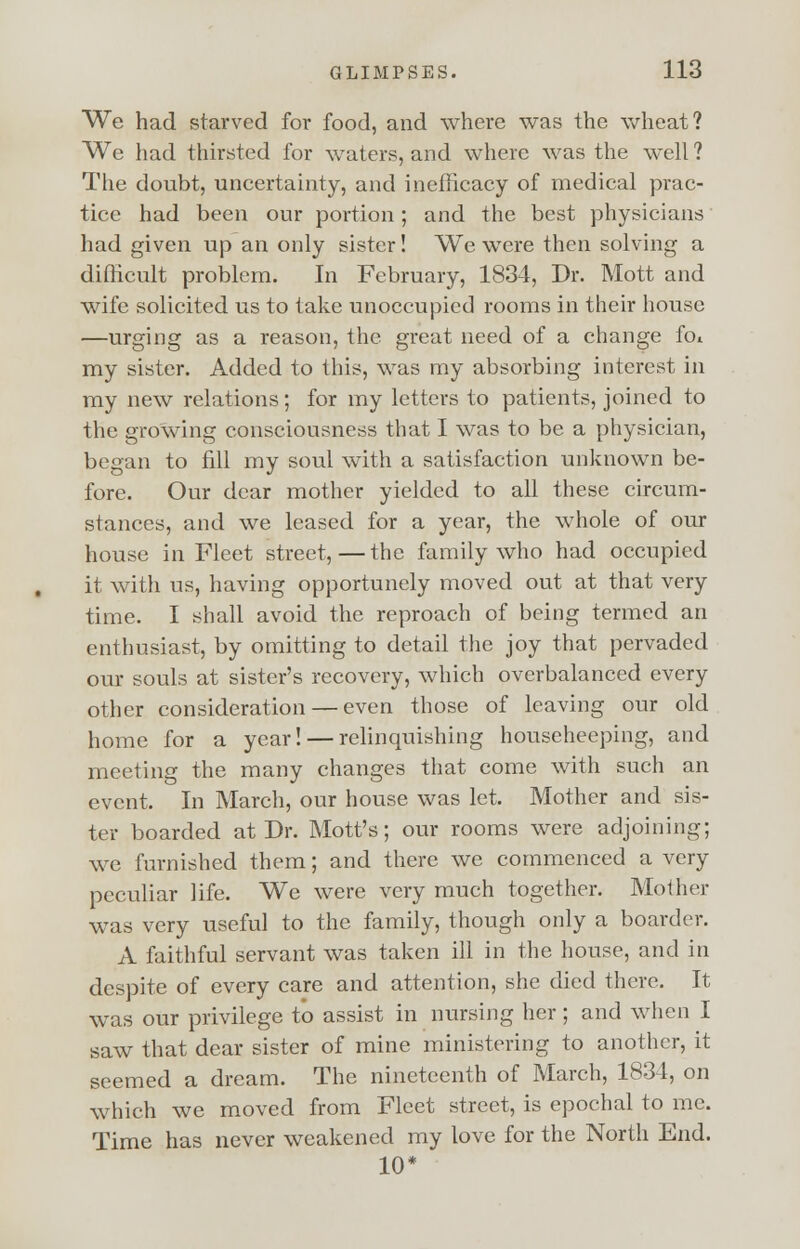 We had starved for food, and where was the wheat? We had thirsted for waters, and where was the well ? The doubt, uncertainty, and inefficacy of medical prac- tice had been our portion; and the best physicians had given up an only sister! We were then solving a difficult problem. In February, 1834, Dr. Mott and wife solicited us to take unoccupied rooms in their house —urging as a reason, the great need of a change fot my sister. Added to this, was my absorbing interest in my new relations; for my letters to patients, joined to the growing consciousness that I was to be a physician, began to fill my soul with a satisfaction unknown be- fore. Our dear mother yielded to all these circum- stances, and we leased for a year, the whole of our house in Fleet street,—the family who had occupied it with us, having opportunely moved out at that very time. I shall avoid the reproach of being termed an enthusiast, by omitting to detail the joy that pervaded our souls at sister's recovery, which overbalanced every other consideration — even those of leaving our old home for a year! — relinquishing househeeping, and meeting the many changes that come with such an event. In March, our house was let. Mother and sis- ter boarded at Dr. Mott's; our rooms were adjoining; we furnished them; and there we commenced a very peculiar life. We were very much together. Mother was very useful to the family, though only a boarder. A faithful servant was taken ill in the house, and in despite of every care and attention, she died there. It was our privilege to assist in nursing her ; and when I saw that dear sister of mine ministering to another, it seemed a dream. The nineteenth of March, 1834, on which we moved from Fleet street, is epochal to me. Time has never weakened my love for the North End. 10*