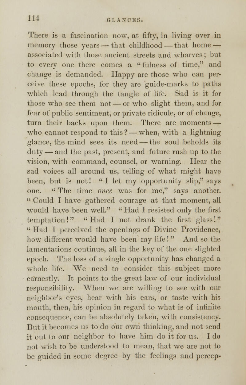 There is a fascination now, at fifty, in living over in memory those years — that childhood — that home — associated with those ancient streets and wharves; but to every one there comes a  fulness of time, and change is demanded. Happy are those who can per- ceive these epochs, for they are guide-marks to paths which lead through the tangle of life. Sad is it for those who see them not — or who slight them, and for fear of public sentiment, or private ridicule, or of change, turn their backs upon them. There are moments — who cannot respond to this? — when, with a lightning glance, the mind sees its need — the soul beholds its duty — and the past, present, and future rush up to the vision, with command, counsel, or warning. Hear the sad voices all around us, telling of what might have been, but is not! I let my opportunity slip, says one.  The time once was for me, says another.  Could I have gathered courage at that moment, all would have been well.  Had I resisted only the first temptation! Had I not drank the first glass!  Had I perceived the openings of Divine Providence, how different would have been my life!  And so the lamentations continue, all in the key of the one slighted epoch. The loss of a single opportunity has changed a whole life. We need to consider this subject more earnestly. It points to the great law of our individual responsibility. When we are willing to see with our neighbor's eyes, hear with his ears, or taste with his mouth, then, his opinion in regard to what is of infinite consequence, can be absolutely taken, with consistency. But it becomes us to do our own thinking, and not send it out to our neighbor to have him do it for us. I do not wish to be understood to mean, that we are not to be guided in some degree by the feelings and pcrcep-