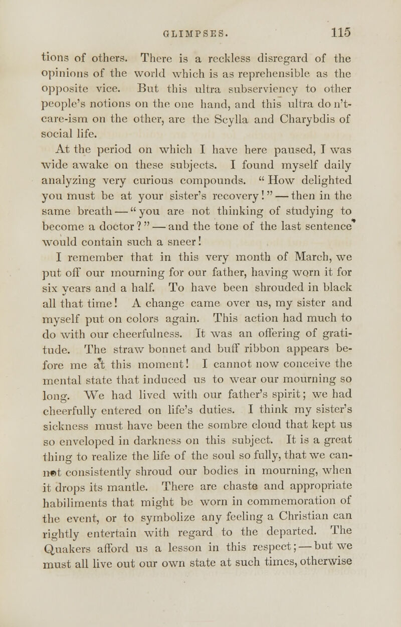 tions of others. There is a reckless disregard of the opinions of the world which is as reprehensible as the opposite vice. But this ultra subserviency to other people's notions on the one hand, and this ultra do n't- care-ism on the other, are the Scylla and Charybdis of social life. At the period on which I have here paused, I was wide awake on these subjects. I found myself daily analyzing very curious compounds.  How delighted you must be at your sister's recovery! — then in the same breath — you are not thinking of studying to become a doctor ?  — and the tone of the last sentence would contain such a sneer! I remember that in this very month of March, we put off our mourning for our father, having worn it for six years and a half. To have been shrouded in black all that time! A change came over us, my sister and myself put on colors again. This action had much to do with our cheerfulness. It was an offering of grati- tude. The straw bonnet and buff ribbon appears be- fore me a*t this moment! I cannot now conceive the mental state that induced us to wear our mourning so long. We had lived with our father's spirit; we had cheerfully entered on life's duties. I think my sister's sickness must have been the sombre cloud that kept us so enveloped in darkness on this subject. It is a great thing to realize the life of the soul so fully, that we can- net consistently shroud our bodies in mourning, when it drops its mantle. There are chaste and appropriate habiliments that might be worn in commemoration of the event, or to symbolize any feeling a Christian can rightly entertain with regard to the departed. The Quakers afford us a lesson in this respect; — but we must all live out our own state at such times, otherwise