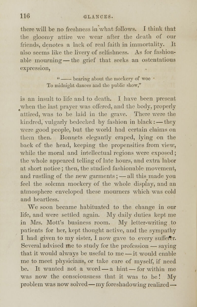 there will be no freshness in what follows. I think that the gloomy attire we wear after the death of our friends, denotes a lack of real faith in immortality. It also seems like the livery of selfishness. As for fashion- able mourning — the grief that seeks an ostentatious expression,  bearing about the mockery of woe ■ To midnight dances and the public show, is an insult to life and to death. I have been present when the last prayer was offered, and the body, properly attired, was to be laid in the grave. There were the kindred, vulgarly bedecked by fashion in black: — they were good people, but the world had certain claims on them then. Bonnets elegantly craped, lying on the back of the head, keeping the propensities from view, while the moral and intellectual regions were exposed; the whole appeared telling of late hours, and extra labor at short notice ; then, the studied fashionable movement, and rustling of the new garments ; — all this made you feel the solemn mockery of the whole display, and an atmosphere enveloped these mourners which was cold and heartless. We soon became habituated to the change in our life, and were settled again. My daily duties kept me in Mrs. Mott's business room. My letter-writing to patients for her, kept thought active, and the sympathy I had given to my sister, I now gave to every sufferer. Several advised me to study for the profession — saying that it would always be useful to me — it would enable me to meet physicians, or take care of myself, if need be. It wanted not a word — a hint — for within me was now the consciousness that it was to be! My problem was now solved—my foreshadowing realized—