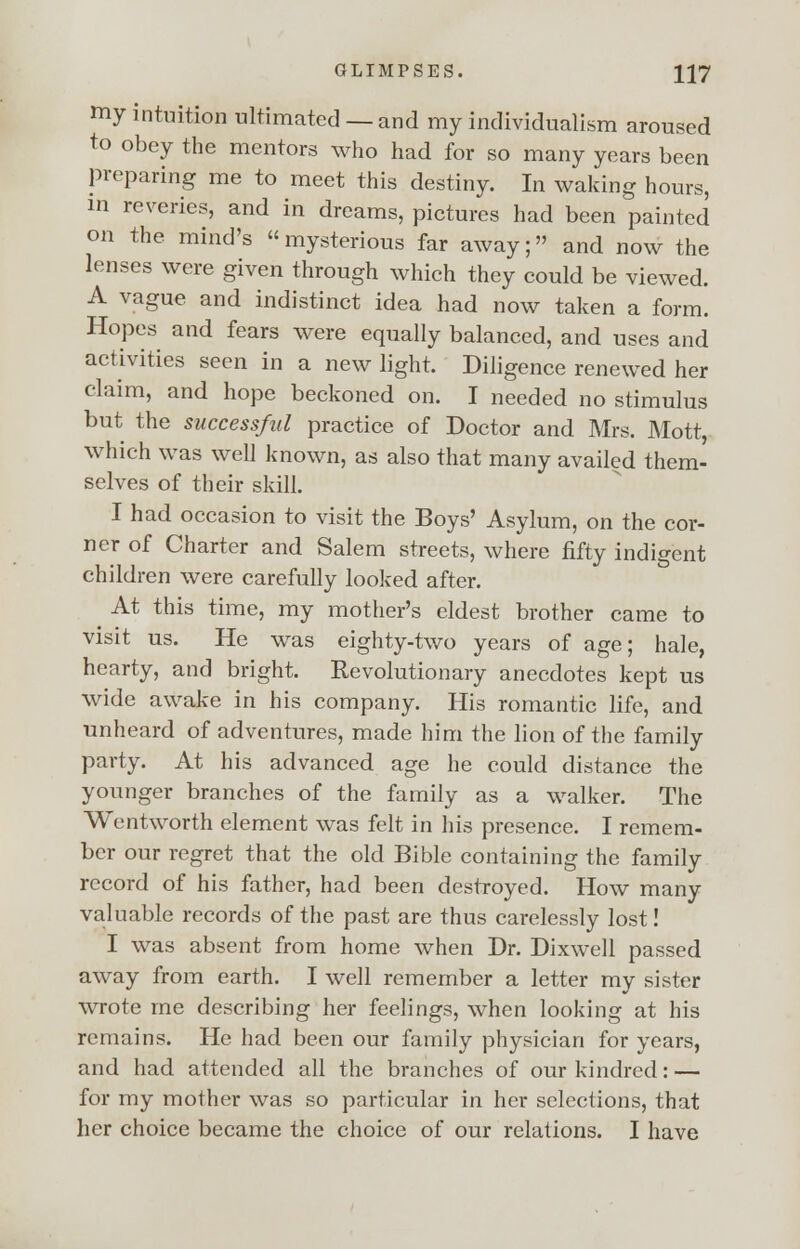 my intuition ultimated — and my individualism aroused to obey the mentors who had for so many years been preparing me to meet this destiny. In waking hours, in reveries, and in dreams, pictures had been painted on the mind's mysterious far away; and now the lenses were given through which they could be viewed. A vague and indistinct idea had now taken a form. Hopes and fears were equally balanced, and uses and activities seen in a new light. Diligence renewed her claim, and hope beckoned on. I needed no stimulus but the successful practice of Doctor and Mrs. Mott, which was well known, as also that many availed them- selves of their skill. I had occasion to visit the Boys' Asylum, on the cor- ner of Charter and Salem streets, where fifty indigent children were carefully looked after. At this time, my mother's eldest brother came to visit us. He was eighty-two years of age; hale, hearty, and bright. Revolutionary anecdotes kept us wide awake in his company. His romantic life, and unheard of adventures, made him the lion of the family party. At his advanced age he could distance the younger branches of the family as a walker. The Wentworth element was felt in his presence. I remem- ber our regret that the old Bible containing the family record of his father, had been destroyed. How many valuable records of the past are thus carelessly lost! I was absent from home when Dr. Dixwell passed away from earth. I well remember a letter my sister wrote me describing her feelings, when looking at his remains. He had been our family physician for years, and had attended all the branches of our kindred: — for my mother was so particular in her selections, that her choice became the choice of our relations. I have