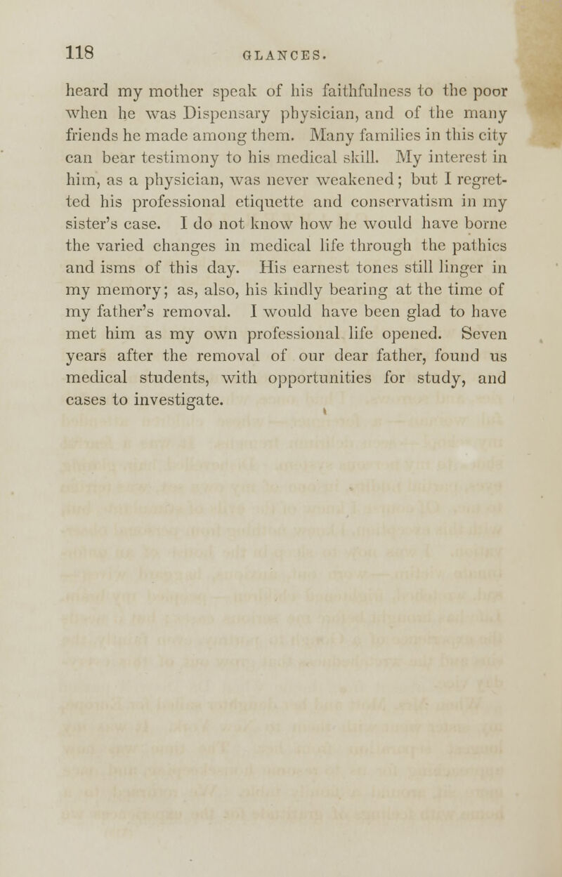 heard my mother speak of his faithfulness to the poor when he was Dispensary physician, and of the many friends he made among them. Many families in this city can bear testimony to his medical skill. My interest in him, as a physician, was never weakened; but I regret- ted his professional etiquette and conservatism in my sister's case. I do not know how he would have borne the varied changes in medical life through the pathics and isms of this day. His earnest tones still linger in my memory; as, also, his kindly bearing at the time of my father's removal. I would have been glad to have met him as my own professional life opened. Seven years after the removal of our dear father, found us medical students, with opportunities for study, and cases to investigate.