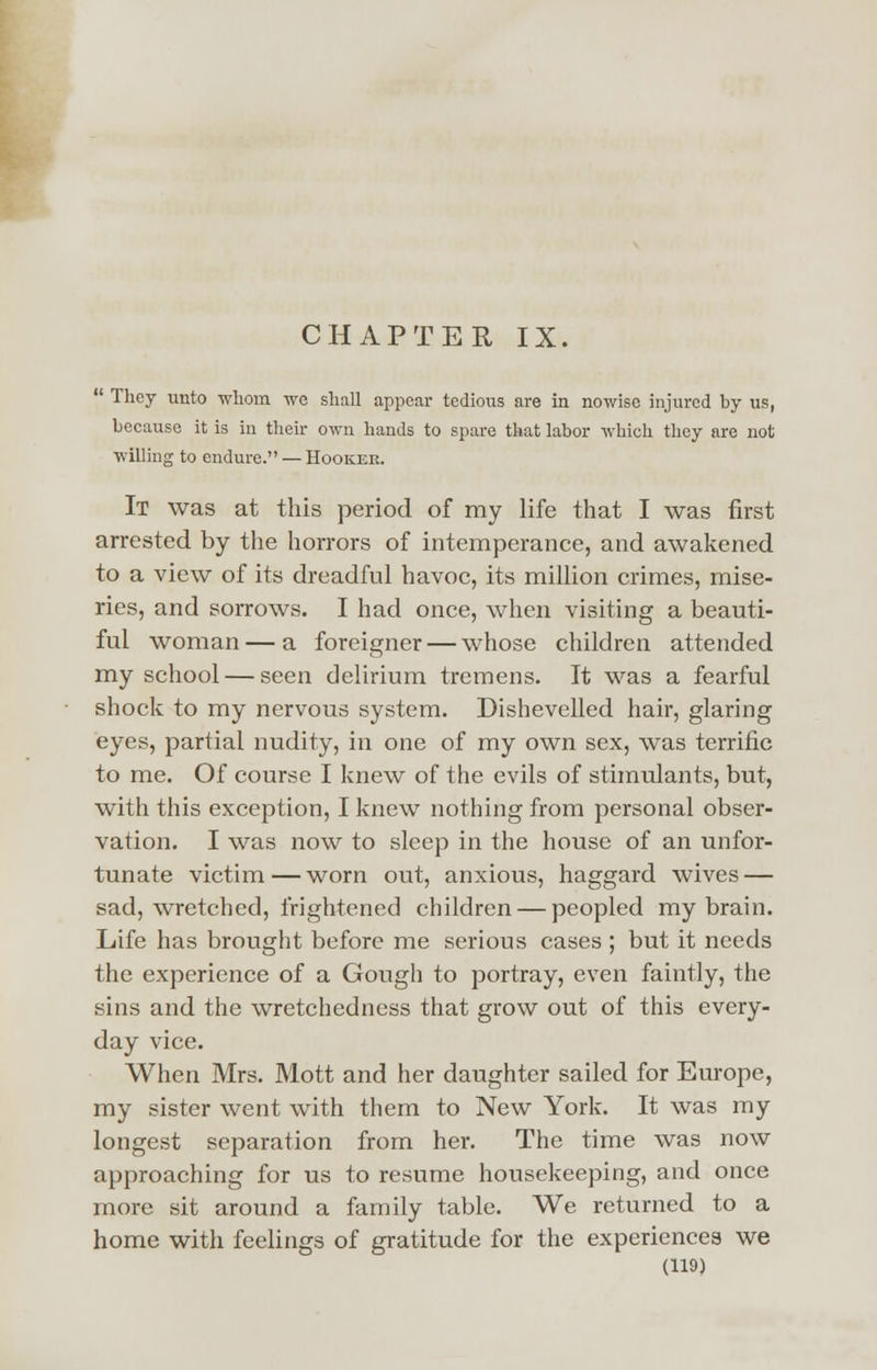 CHAPTER IX.  They unto whom we shall appear tedious are in nowise injured by us, because it is in their own hands to spare that labor which they are not willing to endure. — Hookek. It was at this period of my life that I was first arrested by the horrors of intemperance, and awakened to a view of its dreadful havoc, its million crimes, mise- ries, and sorrows. I had once, when visiting a beauti- ful woman — a foreigner — whose children attended my school — seen delirium tremens. It was a fearful shock to my nervous system. Dishevelled hair, glaring eyes, partial nudity, in one of my own sex, was terrific to me. Of course I knew of the evils of stimulants, but, with this exception, I knew nothing from personal obser- vation. I was now to sleep in the house of an unfor- tunate victim—worn out, anxious, haggard wives — sad, wretched, frightened children — peopled my brain. Life has brought before me serious cases ; but it needs the experience of a Gough to portray, even faintly, the sins and the wretchedness that grow out of this every- day vice. When Mrs. Mott and her daughter sailed for Europe, my sister went with them to New York. It was my longest separation from her. The time was now approaching for us to resume housekeeping, and once more sit around a family table. We returned to a home with feelings of gratitude for the experiences we