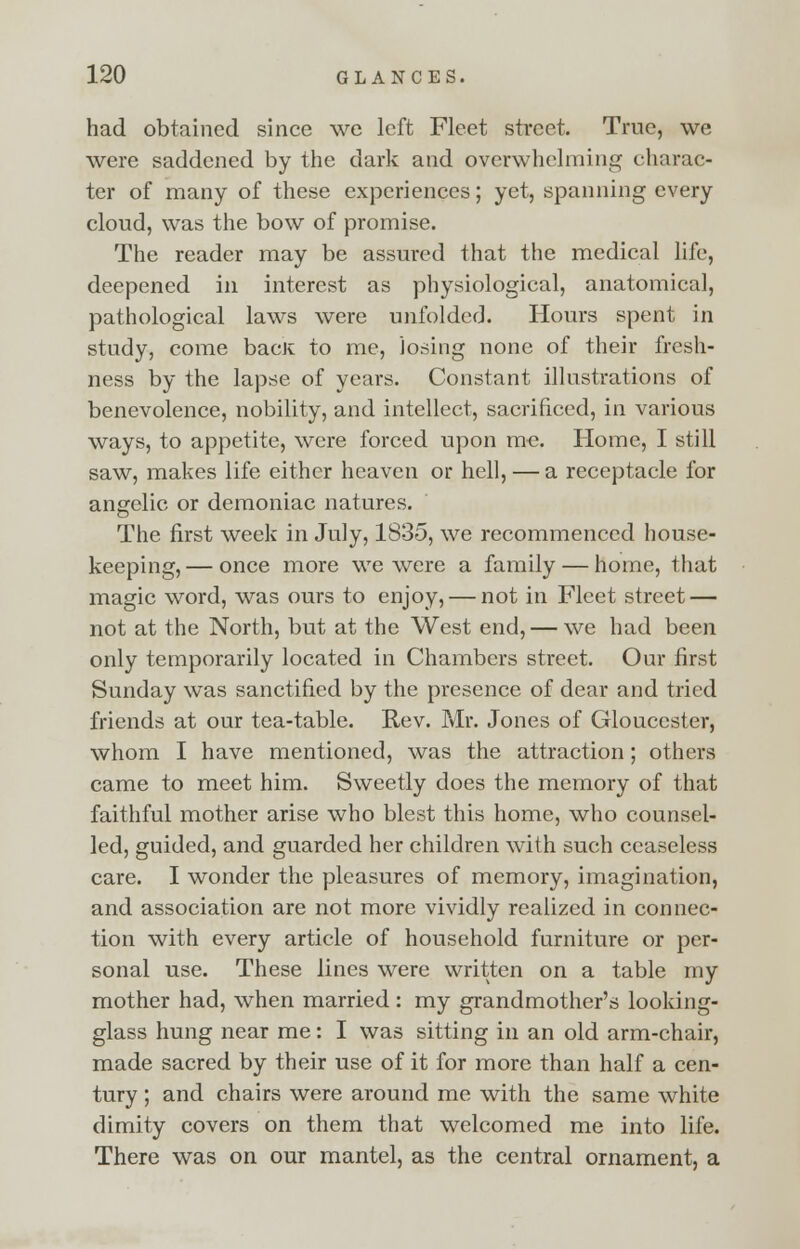 had obtained since we left Fleet street. True, we were saddened by the dark and overwhelming charac- ter of many of these experiences; yet, spanning every cloud, was the bow of promise. The reader may be assured that the medical life, deepened in interest as physiological, anatomical, pathological laws were unfolded. Hours spent in study, come bacK to me, losing none of their fresh- ness by the lapse of years. Constant illustrations of benevolence, nobility, and intellect, sacrificed, in various ways, to appetite, were forced upon me. Home, I still saw, makes life either heaven or hell, — a receptacle for angelic or demoniac natures. The first week in July, 1835, we recommenced house- keeping,— once more we were a family — home, that magic word, was ours to enjoy, — not in Fleet street — not at the North, but at the West end, — we had been only temporarily located in Chambers street. Our first Sunday was sanctified by the presence of dear and tried friends at our tea-table. Rev. Mr. Jones of Gloucester, whom I have mentioned, was the attraction; others came to meet him. Sweetly does the memory of that faithful mother arise who blest this home, who counsel- led, guided, and guarded her children with such ceaseless care. I wonder the pleasures of memory, imagination, and association are not more vividly realized in connec- tion with every article of household furniture or per- sonal use. These lines were written on a table my mother had, when married : my grandmother's looking- glass hung near me: I was sitting in an old arm-chair, made sacred by their use of it for more than half a cen- tury ; and chairs were around me with the same white dimity covers on them that welcomed me into life. There was on our mantel, as the central ornament, a