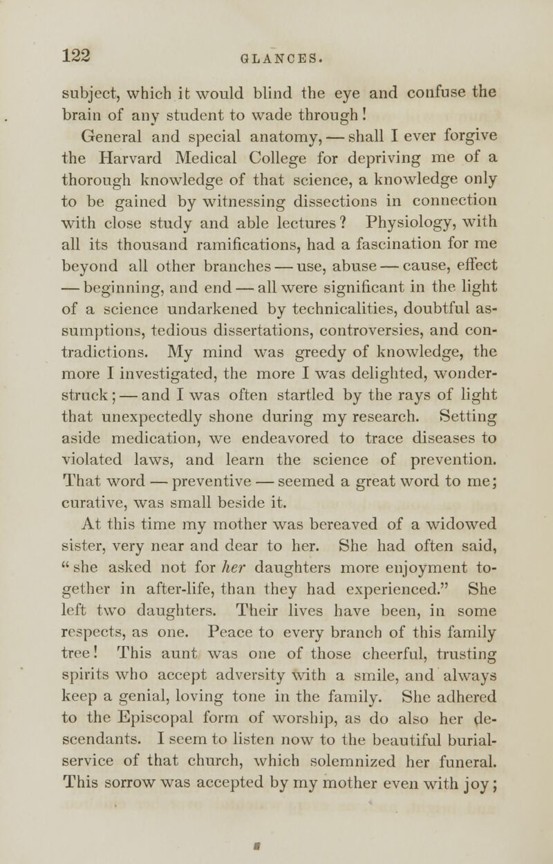 subject, which it would blind the eye and confuse the brain of any student to wade through ! General and special anatomy, — shall I ever forgive the Harvard Medical College for depriving me of a thorough knowledge of that science, a knowledge only to be gained by witnessing dissections in connection with close study and able lectures ? Physiology, with all its thousand ramifications, had a fascination for me beyond all other branches — use, abuse — cause, effect — beginning, and end — all were significant in the light of a science undarkened by technicalities, doubtful as- sumptions, tedious dissertations, controversies, and con- tradictions. My mind was greedy of knowledge, the more I investigated, the more I was delighted, wonder- struck ; — and I was often startled by the rays of light that unexpectedly shone during my research. Setting aside medication, we endeavored to trace diseases to violated laws, and learn the science of prevention. That word — preventive — seemed a great word to me; curative, was small beside it. At this time my mother was bereaved of a widowed sister, very near and dear to her. She had often said,  she asked not for her daughters more enjoyment to- gether in after-life, than they had experienced. She left two daughters. Their lives have been, in some respects, as one. Peace to every branch of this family tree! This aunt was one of those cheerful, trusting spirits who accept adversity with a smile, and always keep a genial, loving tone in the family. She adhered to the Episcopal form of worship, as do also her de- scendants. I seem to listen now to the beautiful burial- service of that church, which solemnized her funeral. This sorrow was accepted by my mother even with joy;