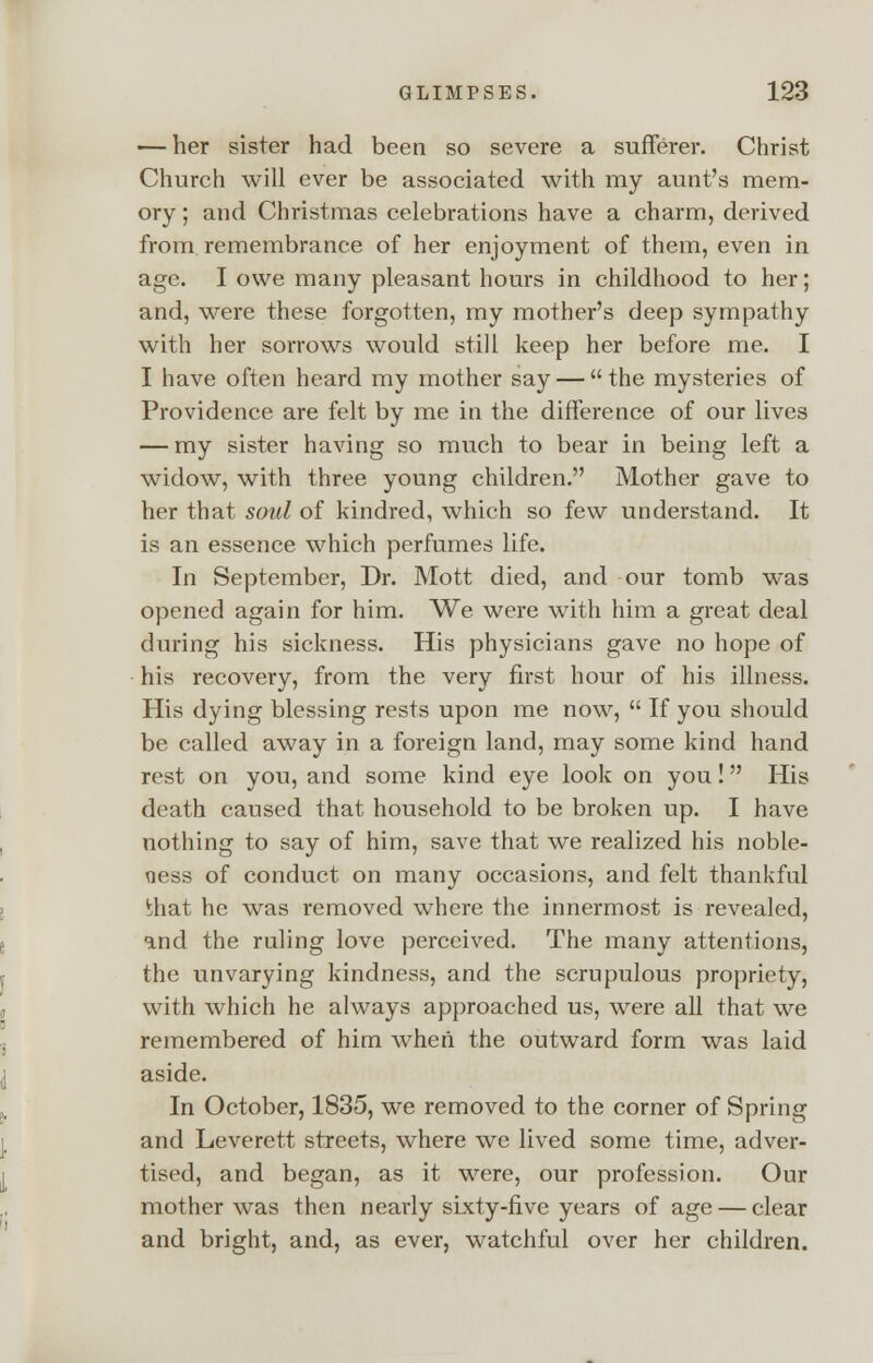 — her sister had been so severe a sufferer. Christ Church will ever be associated with my aunt's mem- ory; and Christmas celebrations have a charm, derived from remembrance of her enjoyment of them, even in age. I owe many pleasant hours in childhood to her; and, were these forgotten, my mother's deep sympathy with her sorrows would still keep her before me. I I have often heard my mother say —  the mysteries of Providence are felt by me in the difference of our lives — my sister having so much to bear in being left a widow, with three young children. Mother gave to her that soul of kindred, which so few understand. It is an essence which perfumes life. In September, Dr. Mott died, and our tomb was opened again for him. We were with him a great deal during his sickness. His physicians gave no hope of his recovery, from the very first hour of his illness. His dying blessing rests upon me now,  If you should be called away in a foreign land, may some kind hand rest on you, and some kind eye look on you! His death caused that household to be broken up. I have nothing to say of him, save that we realized his noble- ness of conduct on many occasions, and felt thankful mat he was removed where the innermost is revealed, and the ruling love perceived. The many attentions, the unvarying kindness, and the scrupulous propriety, with which he always approached us, were all that we remembered of him when the outward form was laid aside. In October, 1835, we removed to the corner of Spring and Leverett streets, where we lived some time, adver- tised, and began, as it were, our profession. Our mother was then nearly sixty-five years of age — clear and bright, and, as ever, watchful over her children.