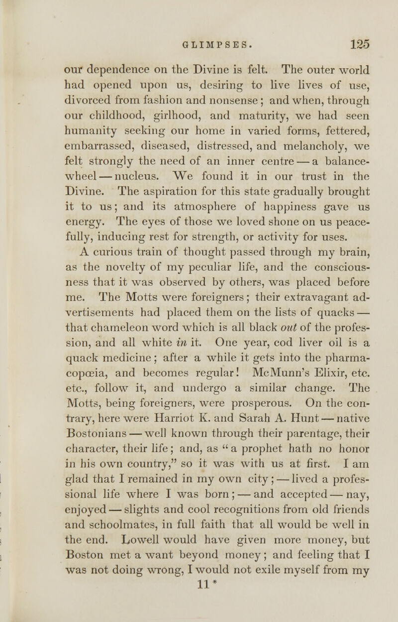 our dependence on the Divine is felt. The outer world had opened upon us, desiring to live lives of use, divorced from fashion and nonsense; and when, through our childhood, girlhood, and maturity, we had seen humanity seeking our home in varied forms, fettered, embarrassed, diseased, distressed, and melancholy, we felt strongly the need of an inner centre — a balance- wheel— nucleus. We found it in our trust in the Divine. The aspiration for this state gradually brought it to us; and its atmosphere of happiness gave us energy. The eyes of those we loved shone on us peace- fully, inducing rest for strength, or activity for uses. A curious train of thought passed through my brain, as the novelty of my peculiar life, and the conscious- ness that it was observed by others, was placed before me. The Motts were foreigners; their extravagant ad- vertisements had placed them on the lists of quacks — that chameleon word which is all black out of the profes- sion, and all white in it. One year, cod liver oil is a quack medicine; after a while it gets into the pharma- copoeia, and becomes regular! McMunn's Elixir, etc. etc., follow it, and undergo a similar change. The Motts, being foreigners, were prosperous. On the con- trary, here were Harriot K. and Sarah A. Hunt — native Bostonians — well known through their parentage, their character, their life; and, as  a prophet hath no honor in his own country, so it was with us at first. I am glad that I remained in my own city; — lived a profes- sional life where I was born ; — and accepted — nay, enjoyed — slights and cool recognitions from old friends and schoolmates, in full faith that all would be well in the end. Lowell would have given more money, but Boston met a want beyond money; and feeling that I was not doing wrong, I would not exile myself from my 11*