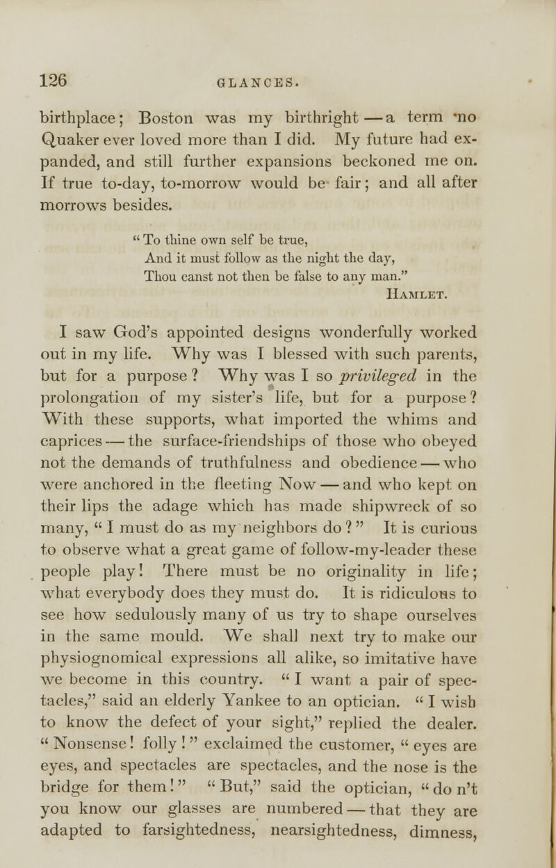 birthplace; Boston was my birthright—a term *no Quaker ever loved more than I did. My future had ex- panded, and still further expansions beckoned me on. If true to-day, to-morrow would be fair; and all after morrows besides. To thine own self be true, And it must follow as the night the day, Thou canst not then be false to any man. Hamlet. I saw God's appointed designs wonderfully worked out in my life. Why was I blessed with such parents, but for a purpose ? Why was I so privileged in the prolongation of my sister's life, but for a purpose ? With these supports, what imported the whims and caprices — the surface-friendships of those who obeyed not the demands of truthfulness and obedience — who were anchored in the fleeting Now — and who kept on their lips the adage which has made shipwreck of so many, I must do as my neighbors do ? It is curious to observe what a great game of follow-my-leader these people play! There must be no originality in life; what everybody does they must do. It is ridiculous to see how sedulously many of us try to shape ourselves in the same mould. We shall next try to make our physiognomical expressions all alike, so imitative have we become in this country. I want a pair of spec- tacles, said an elderly Yankee to an optician. I wish to know the defect of your sight, replied the dealer. Nonsense! folly ! exclaimed the customer, eyes are eyes, and spectacles are spectacles, and the nose is the bridge for them! But, said the optician, do n't you know our glasses are numbered — that they are adapted to farsightedness, nearsightedness, dimness,