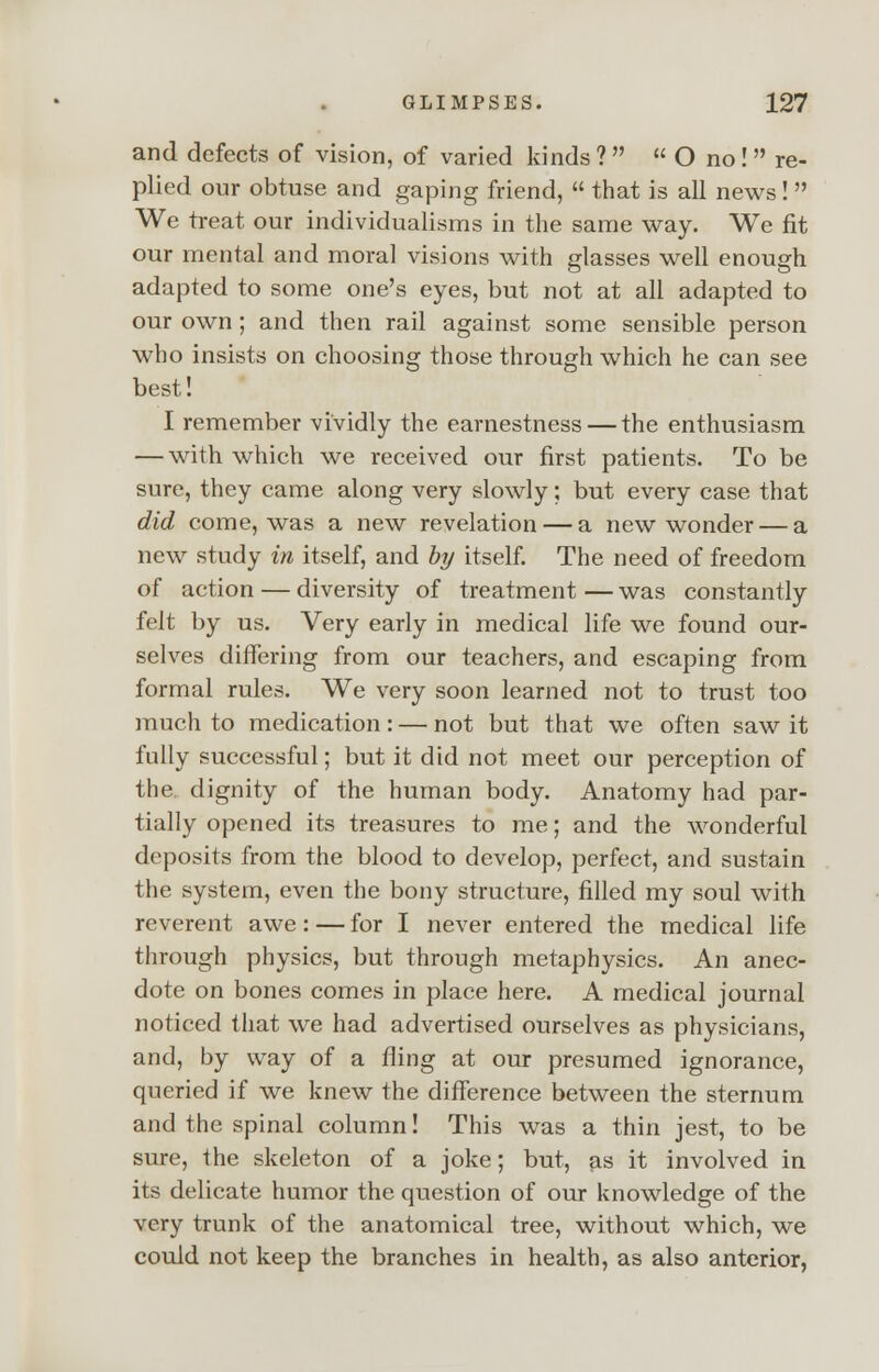 and defects of vision, of varied kinds ?   O no! re- plied our obtuse and gaping friend,  that is all news!  We treat our individualisms in the same way. We fit our mental and moral visions with glasses well enough adapted to some one's eyes, but not at all adapted to our own ; and then rail against some sensible person who insists on choosing those through which he can see best! I remember vividly the earnestness — the enthusiasm — with which we received our first patients. To be sure, they came along very slowly; but every case that did come, was a new revelation — a new wonder — a new study in itself, and by itself. The need of freedom of action — diversity of treatment — was constantly felt by us. Very early in medical life we found our- selves differing from our teachers, and escaping from formal rules. We very soon learned not to trust too much to medication: — not but that we often saw it fully successful; but it did not meet our perception of the. dignity of the human body. Anatomy had par- tially opened its treasures to me; and the wonderful deposits from the blood to develop, perfect, and sustain the system, even the bony structure, filled my soul with reverent awe: — for I never entered the medical life through physics, but through metaphysics. An anec- dote on bones comes in place here. A medical journal noticed that we had advertised ourselves as physicians, and, by way of a fling at our presumed ignorance, queried if we knew the difference between the sternum and the spinal column! This was a thin jest, to be sure, the skeleton of a joke; but, as it involved in its delicate humor the question of our knowledge of the very trunk of the anatomical tree, without which, we could not keep the branches in health, as also anterior,